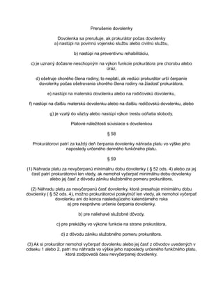 Prerušenie dovolenky
Dovolenka sa prerušuje, ak prokurátor počas dovolenky
a) nastúpi na povinnú vojenskú službu alebo civilnú službu,
b) nastúpi na preventívnu rehabilitáciu,
c) je uznaný dočasne neschopným na výkon funkcie prokurátora pre chorobu alebo
úraz,
d) ošetruje chorého člena rodiny; to neplatí, ak vedúci prokurátor určí čerpanie
dovolenky počas ošetrovania chorého člena rodiny na žiadosť prokurátora,
e) nastúpi na materskú dovolenku alebo na rodičovskú dovolenku,
f) nastúpi na ďalšiu materskú dovolenku alebo na ďalšiu rodičovskú dovolenku, alebo
g) je vzatý do väzby alebo nastúpi výkon trestu odňatia slobody.
Platové náležitosti súvisiace s dovolenkou
§ 58
Prokurátorovi patrí za každý deň čerpania dovolenky náhrada platu vo výške jeho
naposledy určeného denného funkčného platu.
§ 59
(1) Náhrada platu za nevyčerpanú minimálnu dobu dovolenky ( § 52 ods. 4) alebo za jej
časť patrí prokurátorovi len vtedy, ak nemohol vyčerpať minimálnu dobu dovolenky
alebo jej časť z dôvodu zániku služobného pomeru prokurátora.
(2) Náhradu platu za nevyčerpanú časť dovolenky, ktorá presahuje minimálnu dobu
dovolenky ( § 52 ods. 4), možno prokurátorovi poskytnúť len vtedy, ak nemohol vyčerpať
dovolenku ani do konca nasledujúceho kalendárneho roka
a) pre nesprávne určenie čerpania dovolenky,
b) pre naliehavé služobné dôvody,
c) pre prekážky vo výkone funkcie na strane prokurátora,
d) z dôvodu zániku služobného pomeru prokurátora.
(3) Ak si prokurátor nemohol vyčerpať dovolenku alebo jej časť z dôvodov uvedených v
odseku 1 alebo 2, patrí mu náhrada vo výške jeho naposledy určeného funkčného platu,
ktorá zodpovedá času nevyčerpanej dovolenky.

 