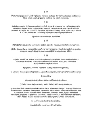 § 60
Prokurátor je povinný vrátiť vyplatenú náhradu platu za dovolenku alebo za jej časť, na
ktorú stratil nárok, prípadne na ktorú mu nárok nevznikol.
§ 61
Ak bol prokurátor dočasne pridelený podľa § 9 ods. 4, poskytne mu za čas dočasného
pridelenia dovolenku na zotavenie v rozsahu a za podmienok ustanovených týmto
zákonom ten orgán, na ktorý bol prokurátor dočasne pridelený; tento orgán mu poskytne
aj tú časť dovolenky, ktorú nevyčerpal pred dočasným pridelením.
Spoločné ustanovenia o dovolenke
§ 62
(1) Týždňom dovolenky sa rozumie sedem po sebe nasledujúcich kalendárnych dní.
(2) Do dovolenky sa nezapočítava deň, na ktorý pripadne sviatok; to neplatí, ak sviatok
pripadne na deň, ktorý je dňom nepretržitého odpočinku v týždni.
§ 63
(1) Ako nepretržité trvanie služobného pomeru prokurátora sa na účely dovolenky
posudzuje od vzniku služobného pomeru prokurátora až do jeho zániku čas
a) výkonu funkcie prokurátora,
b) výkonu povinnej vojenskej služby alebo civilnej služby,
c) uznanej dočasnej neschopnosti na výkon funkcie prokurátora pre chorobu alebo úraz,
d) karantény,
e) materskej dovolenky alebo rodičovskej dovolenky,
f) ďalšej materskej dovolenky alebo ďalšej rodičovskej dovolenky,
g) starostlivosti o dieťa mladšie ako desať rokov, ktoré nemôže byť z dôležitých dôvodov
v starostlivosti detského výchovného zariadenia alebo školy, v ktorých starostlivosti inak
je, alebo ak osoba, ktorá sa inak o dieťa stará, ochorela alebo jej bola nariadená
karanténa, prípadne sa podrobila vyšetreniu alebo ošetreniu v zdravotníckom zariadení,
ktoré nebolo možné zabezpečiť mimo času výkonu funkcie prokurátora,
h) ošetrovania chorého člena rodiny,
i) služobného voľna bez náhrady platu,

 