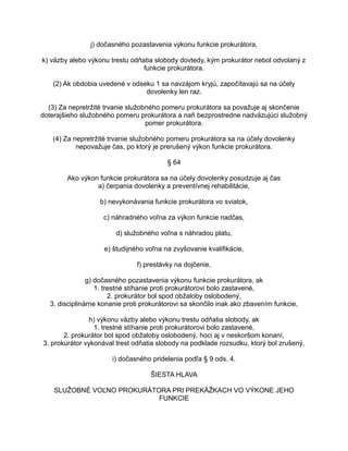 j) dočasného pozastavenia výkonu funkcie prokurátora,
k) väzby alebo výkonu trestu odňatia slobody dovtedy, kým prokurátor nebol odvolaný z
funkcie prokurátora.
(2) Ak obdobia uvedené v odseku 1 sa navzájom kryjú, započítavajú sa na účely
dovolenky len raz.
(3) Za nepretržité trvanie služobného pomeru prokurátora sa považuje aj skončenie
doterajšieho služobného pomeru prokurátora a naň bezprostredne nadväzujúci služobný
pomer prokurátora.
(4) Za nepretržité trvanie služobného pomeru prokurátora sa na účely dovolenky
nepovažuje čas, po ktorý je prerušený výkon funkcie prokurátora.
§ 64
Ako výkon funkcie prokurátora sa na účely dovolenky posudzuje aj čas
a) čerpania dovolenky a preventívnej rehabilitácie,
b) nevykonávania funkcie prokurátora vo sviatok,
c) náhradného voľna za výkon funkcie nadčas,
d) služobného voľna s náhradou platu,
e) študijného voľna na zvyšovanie kvalifikácie,
f) prestávky na dojčenie,
g) dočasného pozastavenia výkonu funkcie prokurátora, ak
1. trestné stíhanie proti prokurátorovi bolo zastavené,
2. prokurátor bol spod obžaloby oslobodený,
3. disciplinárne konanie proti prokurátorovi sa skončilo inak ako zbavením funkcie,
h) výkonu väzby alebo výkonu trestu odňatia slobody, ak
1. trestné stíhanie proti prokurátorovi bolo zastavené,
2. prokurátor bol spod obžaloby oslobodený, hoci aj v neskoršom konaní,
3. prokurátor vykonával trest odňatia slobody na podklade rozsudku, ktorý bol zrušený,
i) dočasného pridelenia podľa § 9 ods. 4.
ŠIESTA HLAVA
SLUŽOBNÉ VOĽNO PROKURÁTORA PRI PREKÁŽKACH VO VÝKONE JEHO
FUNKCIE

 
