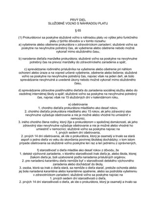 PRVÝ DIEL
SLUŽOBNÉ VOĽNO S NÁHRADOU PLATU
§ 65
(1) Prokurátorovi sa poskytne služobné voľno s náhradou platu vo výške jeho funkčného
platu z týchto dôvodov a v tomto rozsahu:
a) vyšetrenie alebo ošetrenie prokurátora v zdravotníckom zariadení; služobné voľno sa
poskytne na nevyhnutne potrebný čas, ak vyšetrenie alebo ošetrenie nebolo možné
vykonať mimo služobného času,
b) narodenie dieťaťa manželke prokurátora; služobné voľno sa poskytne na nevyhnutne
potrebný čas na prevoz manželky do zdravotníckeho zariadenia a späť,
c) sprevádzanie rodinného príslušníka na vyšetrenie alebo ošetrenie pri náhlom
ochorení alebo úraze a na vopred určené vyšetrenie, ošetrenie alebo liečenie; služobné
voľno sa poskytne na nevyhnutne potrebný čas, najviac však na jeden deň, ak bolo
sprevádzanie nevyhnutné a uvedené úkony nebolo možné vykonať mimo služobného
času,
d) sprevádzanie zdravotne postihnutého dieťaťa do zariadenia sociálnej služby alebo do
osobitnej internátnej školy a späť; služobné voľno sa poskytne na nevyhnutne potrebný
čas, najviac však na 15 služobných dní v kalendárnom roku,
e) ošetrovanie
1. chorého dieťaťa prokurátora mladšieho ako desať rokov,
2. chorého dieťaťa prokurátora mladšieho ako 15 rokov, ak jeho zdravotný stav
nevyhnutne vyžaduje ošetrovanie a nie je možné alebo vhodné ho umiestniť v
nemocnici,
3. iného chorého člena rodiny, ktorý žije s prokurátorom v spoločnej domácnosti, ak jeho
zdravotný stav nevyhnutne vyžaduje ošetrovanie a nie je možné alebo vhodné ho
umiestniť v nemocnici; služobné voľno sa poskytne najviac na
1. prvých sedem dní ošetrovania,
2. prvých 14 dní ošetrovania, ak ide o prokurátora, ktorý je osamelý a trvalo sa stará
aspoň o jedno dieťa vo veku do skončenia povinnej školskej dochádzky; v tom istom
prípade ošetrovania sa služobné voľno poskytne len raz a len jednému z oprávnených,
f) starostlivosť o dieťa mladšie ako desať rokov z dôvodu, že
1. detské výchovné zariadenie, v ktorého starostlivosti inak dieťa je, alebo škola, ktorej
žiakom dieťa je, boli uzatvorené podľa nariadenia príslušných orgánov,
2. pre nariadenú karanténu dieťa nemôže byť v starostlivosti detského výchovného
zariadenia alebo dochádzať do školy,
3. osoba, ktorá sa inak o dieťa stará, sa nemôže o dieťa starať, pretože ochorela alebo
jej bola nariadená karanténa alebo karanténne opatrenie, alebo sa podrobila vyšetreniu
v zdravotníckom zariadení; služobné voľno sa poskytne najviac na
1. prvých sedem dní starostlivosti o dieťa,
2. prvých 14 dní starostlivosti o dieťa, ak ide o prokurátora, ktorý je osamelý a trvalo sa

 