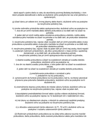 stará aspoň o jedno dieťa vo veku do skončenia povinnej školskej dochádzky; v tom
istom prípade starostlivosti o dieťa sa služobné voľno poskytne len raz a len jednému z
oprávnených,
g) účasť darcu pri odbere krvi, krvnej plazmy alebo tkanív; služobné voľno sa poskytne
na nevyhnutne potrebný čas,
h) úmrtie rodinného príslušníka alebo spolupracovníka; služobné voľno sa poskytne na
1. dva dni pri úmrtí manžela alebo dieťaťa prokurátora a na ďalší deň na účasť na
pohrebe,
2. jeden deň pri úmrtí rodiča alebo súrodenca prokurátora a dieťaťa, rodiča alebo
súrodenca jeho manžela na účasť na pohrebe a na ďalší deň, ak prokurátor obstaráva
pohreb,
3. nevyhnutne potrebný čas, najviac však na jeden deň pri úmrtí prarodiča alebo vnuka
prokurátora a prarodiča alebo vnuka jeho manžela na účasť na pohrebe a na ďalší deň,
ak prokurátor obstaráva pohreb,
4. nevyhnutne potrebný čas, najviac však na jeden deň pri úmrtí inej osoby, ktorá nepatrí
k uvedeným rodinným príslušníkom, ale žila s prokurátorom v čase úmrtia v spoločnej
domácnosti, a na ďalší deň, ak prokurátor obstaráva pohreb,
5. nevyhnutne potrebný čas pri úmrtí spolupracovníka na účasť na pohrebe,
i) vlastná svadba prokurátora a účasť na svadobnom obrade pri svadbe dieťaťa
prokurátora; služobné voľno sa poskytne na
1. dva dni na vlastnú svadbu prokurátora, z toho jeden deň na účasť na svadobnom
obrade,
2. jeden deň na účasť na svadobnom obrade pri svadbe dieťaťa prokurátora,
j) presťahovanie prokurátora v súvislosti s jeho
1. preložením na inú prokuratúru,
2. vymenovaním do funkcie prokurátora na inú prokuratúru než tú, na ktorej vykonával
prípravnú prax právneho čakateľa prokuratúry; služobné voľno sa poskytne na tri
služobné dni,
k) znemožnenie dopravy prokurátora do miesta výkonu funkcie; služobné voľno sa
poskytne na nevyhnutne potrebný čas, najviac však na jeden deň,
l) bezodplatná prednášateľská činnosť alebo výučba vrátane skúšobnej činnosti;
služobné voľno sa poskytne najviac na 12 služobných dní v kalendárnom roku,
m) iné úkony vo všeobecnom záujme, o ktorých to ustanovujú osobitné predpisy;
služobné voľno sa poskytne na nevyhnutne potrebný čas,
n) z dôvodov ustanovených týmto zákonom ( § 71, 72 a 81); služobné voľno sa
poskytne v rozsahu ustanovenom týmto zákonom.
(2) Rodinným príslušníkom prokurátora sa na účely tohto zákona rozumie manžel
prokurátora, dieťa prokurátora, dieťa zverené prokurátorovi alebo jeho manželovi do

 