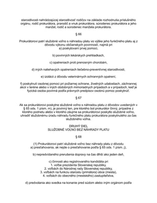 starostlivosti nahrádzajúcej starostlivosť rodičov na základe rozhodnutia príslušného
orgánu, rodič prokurátora, prarodič a vnuk prokurátora, súrodenec prokurátora a jeho
manžel, rodič a súrodenec manžela prokurátora.
§ 66
Prokurátorovi patrí služobné voľno s náhradou platu vo výške jeho funkčného platu aj z
dôvodu výkonu občianskych povinností, najmä pri
a) poskytovaní prvej pomoci,
b) povinných lekárskych prehliadkach,
c) opatreniach proti prenosným chorobám,
d) iných naliehavých opatreniach liečebno-preventívnej starostlivosti,
e) izolácii z dôvodu veterinárnych ochranných opatrení,
f) poskytnutí osobnej pomoci pri požiarnej ochrane, živelných udalostiach, záchrannej
akcii v teréne alebo v iných obdobných mimoriadnych prípadoch a v prípadoch, keď je
fyzická osoba povinná podľa právnych predpisov osobnú pomoc poskytnúť.
§ 67
Ak sa prokurátorovi poskytne služobné voľno s náhradou platu z dôvodov uvedených v
§ 65 ods. 1 písm. m), je povinný ten, pre ktorého bol prokurátor činný, prípadne z
ktorého podnetu alebo v ktorého záujme sa prokurátorovi poskytlo služobné voľno,
uhradiť služobnému úradu náhradu funkčného platu prokurátora poskytnutého za čas
služobného voľna.
DRUHÝ DIEL
SLUŽOBNÉ VOĽNO BEZ NÁHRADY PLATU
§ 68
(1) Prokurátorovi patrí služobné voľno bez náhrady platu z dôvodu
a) presťahovania, ak nejde o presťahovanie podľa § 65 ods. 1 písm. j),
b) nepredvídaného prerušenia dopravy na čas dlhší ako jeden deň,
c) činnosti ako registrovaného kandidáta pri
1. voľbe prezidenta Slovenskej republiky,
2. voľbách do Národnej rady Slovenskej republiky,
3. voľbách na funkciu starostu (primátora) obce (mesta),
4. voľbách do obecného (mestského) zastupiteľstva,
d) predvolania ako svedka na konanie pred súdom alebo iným orgánom podľa

 