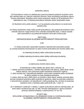 osobitného zákona.
(2) Prokurátorovi možno na základe jeho písomnej žiadosti poskytnúť služobné voľno
bez náhrady platu aj z vážnych osobných dôvodov, ktoré nevyžadujú prerušenie výkonu
funkcie prokurátora. Služobné voľno možno poskytnúť najviac na 30 služobných dní v
kalendárnom roku. O žiadosti prokurátora rozhodne vedúci služobného úradu.
(3) Služobné voľno podľa odsekov 1 a 2 sa poskytne prokurátorovi na nevyhnutne
potrebný čas.
(4) Vedúci služobného úradu môže povoliť prokurátorovi, aby poskytnuté služobné voľno
nahradil výkonom svojej funkcie mimo určeného služobného času. V takom prípade
patrí prokurátorovi za poskytnuté služobné voľno jeho funkčný plat.
TRETÍ DIEL
OSPRAVEDLNENÁ SLUŽOBNÁ NEPRÍTOMNOSŤ PROKURÁTORA
§ 69
(1) Vedúci prokurátor ospravedlní služobnú neprítomnosť prokurátora počas
a) uznanej dočasnej neschopnosti na výkon funkcie prokurátora pre chorobu alebo úraz,
b) materskej dovolenky alebo rodičovskej dovolenky,
c) ďalšej materskej dovolenky alebo ďalšej rodičovskej dovolenky,
d) karantény,
e) ošetrovania chorého člena rodiny,
f) starostlivosti o dieťa mladšie ako desať rokov z dôvodu, že
1. detské výchovné zariadenie, v ktorého starostlivosti inak dieťa je, alebo škola, ktorej
žiakom dieťa je, boli uzatvorené podľa nariadenia príslušných orgánov,
2. dieťa nemôže byť v starostlivosti detského výchovného zariadenia alebo dochádzať
do školy, pretože mu bola nariadená karanténa,
3. osoba, ktorá sa inak o dieťa stará, sa nemôže o dieťa starať, pretože ochorela alebo
jej bola nariadená karanténa alebo karanténne opatrenie, alebo sa podrobila vyšetreniu
v zdravotníckom zariadení, ak starostlivosť o dieťa presahuje čas, za ktorý sa poskytuje
služobné voľno s náhradou platu podľa § 65 ods. 1 písm. f).
(2) V obdobiach uvedených v odseku 1 nepatrí prokurátorovi plat ani náhrada platu, ak
tento zákon neustanovuje inak ( § 166). Hmotné zabezpečenie v týchto prípadoch
upravujú osobitné predpisy a ustanovenia § 131 až 133.
ŠTVRTÝ DIEL
SPOLOČNÉ USTANOVENIA O SLUŽOBNOM VOĽNE A O OSPRAVEDLNENEJ
SLUŽOBNEJ NEPRÍTOMNOSTI PROKURÁTORA

 