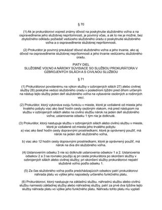 § 70
(1) Ak je prokurátorovi vopred známy dôvod na poskytnutie služobného voľna a na
ospravedlnenie jeho služobnej neprítomnosti, je povinný včas, a ak to nie je možné, bez
zbytočného odkladu požiadať vedúceho služobného úradu o poskytnutie služobného
voľna a o ospravedlnenie služobnej neprítomnosti.
(2) Prokurátor je povinný preukázať dôvod služobného voľna a jeho trvanie, ako aj
dôvod na ospravedlnenie služobnej neprítomnosti a jeho trvanie vedúcemu služobného
úradu.
PIATY DIEL
SLUŽOBNÉ VOĽNO A NÁROKY SÚVISIACE SO SLUŽBOU PROKURÁTORA V
OZBROJENÝCH SILÁCH A S CIVILNOU SLUŽBOU
§ 71
(1) Prokurátorovi povolanému na výkon služby v ozbrojených silách 27) alebo civilnej
služby 28) poskytne vedúci služobného úradu v poslednom týždni pred dňom určeným
na nástup tejto služby jeden deň služobného voľna na vybavenie osobných a rodinných
vecí.
(2) Prokurátor, ktorý vykonáva svoju funkciu v mieste, ktoré je vzdialené od miesta jeho
trvalého pobytu viac ako šesť hodín cesty osobným vlakom, má pred nástupom na
službu v ozbrojených silách alebo na civilnú službu nárok na jeden deň služobného
voľna; ustanovenie odseku 1 tým nie je dotknuté.
(3) Prokurátor, ktorý nastupuje službu v ozbrojených silách alebo civilnú službu v mieste,
ktoré je vzdialené od miesta jeho trvalého pobytu
a) viac ako šesť hodín cesty dopravnými prostriedkami, ktoré je oprávnený použiť, má
nárok na jeden deň služobného voľna,
b) viac ako 12 hodín cesty dopravnými prostriedkami, ktoré je oprávnený použiť, má
nárok na dva dni služobného voľna.
(4) Ustanovením odseku 3 nie sú dotknuté ustanovenia odsekov 1 a 2. Ustanovenia
odsekov 2 a 3 sa rovnako použijú aj pri ceste prokurátora po skončení služby v
ozbrojených silách alebo civilnej služby; pri skončení služby prokurátorovi nepatrí
služobné voľno podľa odseku 1.
(5) Za čas služobného voľna podľa predchádzajúcich odsekov patrí prokurátorovi
náhrada platu vo výške jeho naposledy určeného funkčného platu.
(6) Prokurátorovi, ktorý nastupuje na základnú službu, náhradnú službu alebo civilnú
službu namiesto základnej služby alebo náhradnej služby, patrí za prvé dva týždne tejto
služby náhrada platu vo výške jeho funkčného platu. Náhradu tohto platu mu vyplatí

 