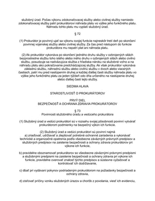 služobný úrad. Počas výkonu zdokonaľovacej služby alebo civilnej služby namiesto
zdokonaľovacej služby patrí prokurátorovi náhrada platu vo výške jeho funkčného platu.
Náhradu tohto platu mu vyplatí služobný úrad.
§ 72
(1) Prokurátor je povinný ujať sa výkonu svojej funkcie najneskôr tretí deň po skončení
povinnej vojenskej služby alebo civilnej služby. Za čas pred nástupom do funkcie
prokurátora mu nepatrí plat ani náhrada platu.
(2) Ak prokurátor vykonáva po skončení jedného druhu služby v ozbrojených silách
bezprostredne službu toho istého alebo iného druhu v ozbrojených silách alebo civilnú
službu, posudzuje sa nadväzujúca služba z hľadiska nároku na služobné voľno a na
náhradu platu ako pokračovanie predchádzajúcej služby. Ak však prokurátor vykonáva
základnú službu, náhradnú službu alebo civilnú službu v dvoch alebo viacerých
častiach, patrí mu pred nastúpením druhej a každej ďalšej časti služby náhrada platu vo
výške jeho funkčného platu za jeden týždeň odo dňa určeného na nastúpenie druhej
alebo ďalšej časti tejto služby.
SIEDMA HLAVA
STAROSTLIVOSŤ O PROKURÁTOROV
PRVÝ DIEL
BEZPEČNOSŤ A OCHRANA ZDRAVIA PROKURÁTOROV
§ 73
Povinnosti služobného úradu a vedúceho prokurátora
(1) Služobný úrad a vedúci prokurátori sú v rozsahu svojej pôsobnosti povinní vytvárať
prokurátorom podmienky na bezpečný výkon ich funkcie.
(2) Služobný úrad a vedúci prokurátori sú povinní najmä
a) zriaďovať, udržiavať a zlepšovať potrebné ochranné zariadenia a vykonávať
technické a organizačné opatrenia podľa všeobecne záväzných právnych predpisov a
služobných predpisov na zaistenie bezpečnosti a ochrany zdravia prokurátorov pri
výkone ich funkcie,
b) pravidelne oboznamovať prokurátorov so všeobecne záväznými právnymi predpismi
a služobnými predpismi na zaistenie bezpečnosti a ochrany zdravia pri výkone ich
funkcie, pravidelne overovať znalosť týchto predpisov a sústavne vyžadovať a
kontrolovať ich dodržiavanie,
c) dbať pri vydávaní pokynov podriadeným prokurátorom na požiadavky bezpečnosti a
ochrany zdravia,
d) zisťovať príčiny vzniku služobných úrazov a chorôb z povolania, viesť ich evidenciu,

 