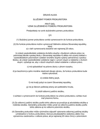 DRUHÁ HLAVA
SLUŽOBNÝ POMER PROKURÁTORA
PRVÝ DIEL
VZNIK SLUŽOBNÉHO POMERU PROKURÁTORA
Predpoklady na vznik služobného pomeru prokurátora
§6
(1) Služobný pomer prokurátora vzniká vymenovaním do funkcie prokurátora.
(2) Do funkcie prokurátora možno vymenovať štátneho občana Slovenskej republiky,
ktorý
a) v deň vymenovania dosiahol vek najmenej 25 rokov,
b) získal vysokoškolské vzdelanie druhého stupňa v študijnom odbore právo na
právnickej fakulte vysokej školy v Slovenskej republike 4) alebo má uznaný doklad o
vysokoškolskom právnickom vzdelaní druhého stupňa vydaný zahraničnou vysokou
školou; ak získal vysokoškolské vzdelanie najprv v prvom stupni a následne v druhom
stupni, vyžaduje sa, aby v oboch stupňoch získal vzdelanie v odbore právo,
c) má spôsobilosť na právne úkony v plnom rozsahu,
d) je bezúhonný a jeho morálne vlastnosti dávajú záruku, že funkciu prokurátora bude
riadne vykonávať,
e) ovláda štátny jazyk,
f) má trvalý pobyt na území Slovenskej republiky,
g) nie je členom politickej strany ani politického hnutia,
h) zložil odbornú justičnú skúšku,
i) súhlasí s vymenovaním do funkcie prokurátora na určenú prokuratúru; súhlas musí
mať písomnú formu.
(3) Za odbornú justičnú skúšku podľa tohto zákona sa považuje aj advokátska skúška a
notárska skúška. Generálny prokurátor môže uznať za odbornú justičnú skúšku podľa
tohto zákona aj inú odbornú právnickú skúšku.
(4) Generálny prokurátor môže výnimočne odpustiť vykonanie odbornej justičnej skúšky
uchádzačovi o funkciu prokurátora, ktorý je preukázateľne vedeckou alebo inou
významnou osobnosťou v odbore práva, ak je najmenej 20 rokov činný v právnickom

 
