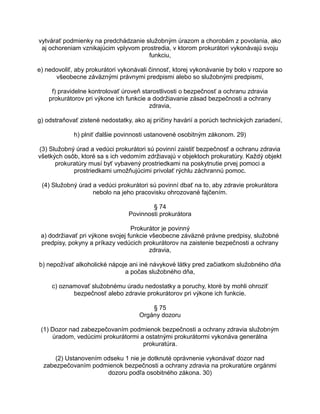 vytvárať podmienky na predchádzanie služobným úrazom a chorobám z povolania, ako
aj ochoreniam vznikajúcim vplyvom prostredia, v ktorom prokurátori vykonávajú svoju
funkciu,
e) nedovoliť, aby prokurátori vykonávali činnosť, ktorej vykonávanie by bolo v rozpore so
všeobecne záväznými právnymi predpismi alebo so služobnými predpismi,
f) pravidelne kontrolovať úroveň starostlivosti o bezpečnosť a ochranu zdravia
prokurátorov pri výkone ich funkcie a dodržiavanie zásad bezpečnosti a ochrany
zdravia,
g) odstraňovať zistené nedostatky, ako aj príčiny havárií a porúch technických zariadení,
h) plniť ďalšie povinnosti ustanovené osobitným zákonom. 29)
(3) Služobný úrad a vedúci prokurátori sú povinní zaistiť bezpečnosť a ochranu zdravia
všetkých osôb, ktoré sa s ich vedomím zdržiavajú v objektoch prokuratúry. Každý objekt
prokuratúry musí byť vybavený prostriedkami na poskytnutie prvej pomoci a
prostriedkami umožňujúcimi privolať rýchlu záchrannú pomoc.
(4) Služobný úrad a vedúci prokurátori sú povinní dbať na to, aby zdravie prokurátora
nebolo na jeho pracovisku ohrozované fajčením.
§ 74
Povinnosti prokurátora
Prokurátor je povinný
a) dodržiavať pri výkone svojej funkcie všeobecne záväzné právne predpisy, služobné
predpisy, pokyny a príkazy vedúcich prokurátorov na zaistenie bezpečnosti a ochrany
zdravia,
b) nepožívať alkoholické nápoje ani iné návykové látky pred začiatkom služobného dňa
a počas služobného dňa,
c) oznamovať služobnému úradu nedostatky a poruchy, ktoré by mohli ohroziť
bezpečnosť alebo zdravie prokurátorov pri výkone ich funkcie.
§ 75
Orgány dozoru
(1) Dozor nad zabezpečovaním podmienok bezpečnosti a ochrany zdravia služobným
úradom, vedúcimi prokurátormi a ostatnými prokurátormi vykonáva generálna
prokuratúra.
(2) Ustanovením odseku 1 nie je dotknuté oprávnenie vykonávať dozor nad
zabezpečovaním podmienok bezpečnosti a ochrany zdravia na prokuratúre orgánmi
dozoru podľa osobitného zákona. 30)

 