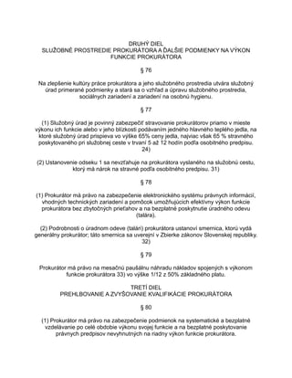DRUHÝ DIEL
SLUŽOBNÉ PROSTREDIE PROKURÁTORA A ĎALŠIE PODMIENKY NA VÝKON
FUNKCIE PROKURÁTORA
§ 76
Na zlepšenie kultúry práce prokurátora a jeho služobného prostredia utvára služobný
úrad primerané podmienky a stará sa o vzhľad a úpravu služobného prostredia,
sociálnych zariadení a zariadení na osobnú hygienu.
§ 77
(1) Služobný úrad je povinný zabezpečiť stravovanie prokurátorov priamo v mieste
výkonu ich funkcie alebo v jeho blízkosti podávaním jedného hlavného teplého jedla, na
ktoré služobný úrad prispieva vo výške 65% ceny jedla, najviac však 65 % stravného
poskytovaného pri služobnej ceste v trvaní 5 až 12 hodín podľa osobitného predpisu.
24)
(2) Ustanovenie odseku 1 sa nevzťahuje na prokurátora vyslaného na služobnú cestu,
ktorý má nárok na stravné podľa osobitného predpisu. 31)
§ 78
(1) Prokurátor má právo na zabezpečenie elektronického systému právnych informácií,
vhodných technických zariadení a pomôcok umožňujúcich efektívny výkon funkcie
prokurátora bez zbytočných prieťahov a na bezplatné poskytnutie úradného odevu
(talára).
(2) Podrobnosti o úradnom odeve (talári) prokurátora ustanoví smernica, ktorú vydá
generálny prokurátor; táto smernica sa uverejní v Zbierke zákonov Slovenskej republiky.
32)
§ 79
Prokurátor má právo na mesačnú paušálnu náhradu nákladov spojených s výkonom
funkcie prokurátora 33) vo výške 1/12 z 50% základného platu.
TRETÍ DIEL
PREHLBOVANIE A ZVYŠOVANIE KVALIFIKÁCIE PROKURÁTORA
§ 80
(1) Prokurátor má právo na zabezpečenie podmienok na systematické a bezplatné
vzdelávanie po celé obdobie výkonu svojej funkcie a na bezplatné poskytovanie
právnych predpisov nevyhnutných na riadny výkon funkcie prokurátora.

 