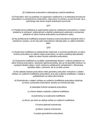 (2) Vzdelávanie prokurátorov zabezpečuje Justičná akadémia.
(3) Prokurátori, ktorí sa podieľajú na organizácii vzdelávania a na lektorskej činnosti pre
prokurátorov a zamestnancov prokuratúry, majú právo na odmenu za túto činnosť, ak ju
vykonávajú nad rámec svojich služobných povinností.
§ 81
(1) Prehlbovanie kvalifikácie je systematické odborné vzdelávanie prokurátorov s cieľom
priebežne si udržiavať, zdokonaľovať a dopĺňať požadované vedomosti a schopnosti
potrebné na výkon funkcie prokurátora na príslušnom úseku.
(2) Na prehlbovanie kvalifikácie poskytne služobný úrad prokurátorovi služobné voľno v
potrebnom rozsahu; za ten čas patrí prokurátorovi náhrada platu vo výške funkčného
platu.
§ 82
(1) Zvyšovanie kvalifikácie je nadobudnutie vedomostí a zručností potrebných na výkon
funkcie prokurátora na vyššom stupni prokuratúry, na výkon osobitnej špecializácie
alebo na výkon funkcie vedúceho prokurátora.
(2) Zvyšovanie kvalifikácie je aj ďalšie vysokoškolské štúdium v odbore potrebnom na
výkon funkcie prokurátora, vykonanie rigoróznej skúšky, ako aj iné špeciálne štúdium na
vysokých školách alebo v iných výchovno-vzdelávacích zariadeniach v Slovenskej
republike alebo v zahraničí, ak sú za také uznané.
(3) Na základe žiadosti prokurátora môže generálny prokurátor rozhodnúť o udelení
súhlasu so zvýšením kvalifikácie prokurátora, ak je toto zvýšenie kvalifikácie v súlade s
požiadavkami na výkon jeho funkcie.
(4) Rozhodnutie o udelení súhlasu so zvýšením kvalifikácie prokurátora obsahuje
a) meno a priezvisko prokurátora, ktorého sa rozhodnutie týka,
b) doterajšie funkčné zaradenie prokurátora,
c) určenie oblasti a spôsobu zvýšenia kvalifikácie,
d) podmienky na zvyšovanie kvalifikácie,
e) dôvod, pre ktorý sa udeľuje súhlas so zvýšením kvalifikácie,
f) trvanie platnosti rozhodnutia,
g) dátum vydania rozhodnutia,
h) podpis generálneho prokurátora.

 