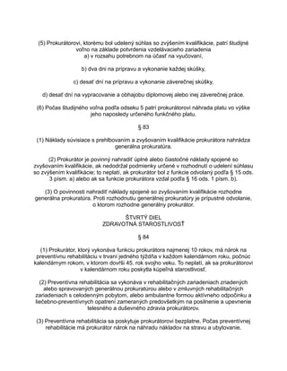 (5) Prokurátorovi, ktorému bol udelený súhlas so zvýšením kvalifikácie, patrí študijné
voľno na základe potvrdenia vzdelávacieho zariadenia
a) v rozsahu potrebnom na účasť na vyučovaní,
b) dva dni na prípravu a vykonanie každej skúšky,
c) desať dní na prípravu a vykonanie záverečnej skúšky,
d) desať dní na vypracovanie a obhajobu diplomovej alebo inej záverečnej práce.
(6) Počas študijného voľna podľa odseku 5 patrí prokurátorovi náhrada platu vo výške
jeho naposledy určeného funkčného platu.
§ 83
(1) Náklady súvisiace s prehlbovaním a zvyšovaním kvalifikácie prokurátora nahrádza
generálna prokuratúra.
(2) Prokurátor je povinný nahradiť úplné alebo čiastočné náklady spojené so
zvyšovaním kvalifikácie, ak nedodržal podmienky určené v rozhodnutí o udelení súhlasu
so zvýšením kvalifikácie; to neplatí, ak prokurátor bol z funkcie odvolaný podľa § 15 ods.
3 písm. a) alebo ak sa funkcie prokurátora vzdal podľa § 16 ods. 1 písm. b).
(3) O povinnosti nahradiť náklady spojené so zvyšovaním kvalifikácie rozhodne
generálna prokuratúra. Proti rozhodnutiu generálnej prokuratúry je prípustné odvolanie,
o ktorom rozhodne generálny prokurátor.
ŠTVRTÝ DIEL
ZDRAVOTNÁ STAROSTLIVOSŤ
§ 84
(1) Prokurátor, ktorý vykonáva funkciu prokurátora najmenej 10 rokov, má nárok na
preventívnu rehabilitáciu v trvaní jedného týždňa v každom kalendárnom roku, počnúc
kalendárnym rokom, v ktorom dovŕši 45. rok svojho veku. To neplatí, ak sa prokurátorovi
v kalendárnom roku poskytla kúpeľná starostlivosť.
(2) Preventívna rehabilitácia sa vykonáva v rehabilitačných zariadeniach zriadených
alebo spravovaných generálnou prokuratúrou alebo v zmluvných rehabilitačných
zariadeniach s celodenným pobytom, alebo ambulantne formou aktívneho odpočinku a
liečebno-preventívnych opatrení zameraných predovšetkým na posilnenie a upevnenie
telesného a duševného zdravia prokurátorov.
(3) Preventívna rehabilitácia sa poskytuje prokurátorovi bezplatne. Počas preventívnej
rehabilitácie má prokurátor nárok na náhradu nákladov na stravu a ubytovanie.

 