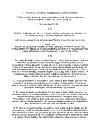 (4) Preventívnu rehabilitáciu zabezpečuje generálna prokuratúra.
(5) Čas výkonu funkcie prokurátora potrebného na vznik nároku na preventívnu
rehabilitáciu podľa odseku 1 sa určuje podľa § 97.
(6) zrušený od 1.11.2011.
§ 85
Služobný úrad zabezpečí, ak o to prokurátor požiada, vybavenie vecí súvisiacich s
a) uzavretím zmluvy o zdravotnom poistení prokurátora,
b) komplexnou preventívnou zdravotnou prehliadkou prokurátora raz za dva roky.
PIATY DIEL
OSOBITNÉ SLUŽOBNÉ PODMIENKY PRE TEHOTNÉ PROKURÁTORKY, PRE
PROKURÁTORKY, KTORÉ SA STARAJÚ O MALOLETÉ DIEŤA, A PRE OSAMELÝCH
PROKURÁTOROV, KTORÍ SA STARAJÚ O MALOLETÉ DIEŤA
§ 86
(1) Tehotná prokurátorka nesmie vykonávať činnosť, ktorá je tehotným ženám zakázaná
alebo ktorá podľa lekárskeho posudku ohrozuje jej tehotenstvo; to isté platí o
prokurátorke do konca deviateho mesiaca po pôrode. Služobný úrad je povinný vykonať
dočasnú úpravu podmienok na výkon funkcie tehotnej prokurátorky a prokurátorky do
konca deviateho mesiaca po pôrode, aby nedošlo k ohrozeniu jej zdravotného stavu, a
ak to nie je možné, zaradiť ju dočasne na výkon takej služby, ktorá je pre ňu vhodná. Pri
tomto zaradení jej patrí plat podľa nového služobného zaradenia, najmenej však vo
výške funkčného platu, ktorý jej patril pred týmto zaradením.
(2) Tehotnej prokurátorke a prokurátorke, ktorá sa stará o dieťa mladšie ako jeden rok,
nesmie byť nariadená služobná pohotovosť ani výkon funkcie nadčas. Prokurátorke,
ktorá je osamelá a stará sa o dieťa mladšie ako 15 rokov, môže byť nariadená služobná
pohotovosť alebo výkon funkcie nadčas len s jej súhlasom.
(3) Tehotná prokurátorka a prokurátorka, ktorá sa stará o dieťa mladšie ako jeden rok,
nesmie byť vyslaná na služobnú cestu mimo obvodu obce, v ktorej má sídlo prokuratúra,
kde vykonáva svoju funkciu, ani mimo obvodu obce, v ktorej má trvalý pobyt.
Prokurátorku, ktorá sa stará o dieťa staršie ako jeden rok a mladšie ako osem rokov,
možno vyslať na služobnú cestu len s jej súhlasom; to platí rovnako aj pre prokurátorku,
ktorá je osamelá a stará sa o dieťa mladšie ako 15 rokov.
(4) Ak tehotná prokurátorka alebo prokurátorka, ktorá sa stará o dieťa mladšie ako 15
rokov, požiada o kratší služobný čas alebo o inú vhodnú úpravu týždenného služobného
času, vedúci služobného úradu je povinný vyhovieť jej žiadosti, ak tomu nebránia vážne
dôvody, najmä ak by tým nebolo ohrozené plnenie úloh prokuratúry. Prokurátorke, ktorá
má povolený kratší služobný čas, patrí funkčný plat zodpovedajúci tomuto kratšiemu

 