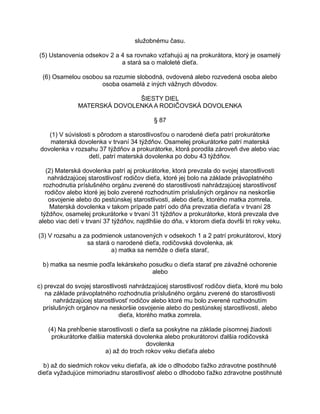 služobnému času.
(5) Ustanovenia odsekov 2 a 4 sa rovnako vzťahujú aj na prokurátora, ktorý je osamelý
a stará sa o maloleté dieťa.
(6) Osamelou osobou sa rozumie slobodná, ovdovená alebo rozvedená osoba alebo
osoba osamelá z iných vážnych dôvodov.
ŠIESTY DIEL
MATERSKÁ DOVOLENKA A RODIČOVSKÁ DOVOLENKA
§ 87
(1) V súvislosti s pôrodom a starostlivosťou o narodené dieťa patrí prokurátorke
materská dovolenka v trvaní 34 týždňov. Osamelej prokurátorke patrí materská
dovolenka v rozsahu 37 týždňov a prokurátorke, ktorá porodila zároveň dve alebo viac
detí, patrí materská dovolenka po dobu 43 týždňov.
(2) Materská dovolenka patrí aj prokurátorke, ktorá prevzala do svojej starostlivosti
nahrádzajúcej starostlivosť rodičov dieťa, ktoré jej bolo na základe právoplatného
rozhodnutia príslušného orgánu zverené do starostlivosti nahrádzajúcej starostlivosť
rodičov alebo ktoré jej bolo zverené rozhodnutím príslušných orgánov na neskoršie
osvojenie alebo do pestúnskej starostlivosti, alebo dieťa, ktorého matka zomrela.
Materská dovolenka v takom prípade patrí odo dňa prevzatia dieťaťa v trvaní 28
týždňov, osamelej prokurátorke v trvaní 31 týždňov a prokurátorke, ktorá prevzala dve
alebo viac detí v trvaní 37 týždňov, najdlhšie do dňa, v ktorom dieťa dovŕši tri roky veku.
(3) V rozsahu a za podmienok ustanovených v odsekoch 1 a 2 patrí prokurátorovi, ktorý
sa stará o narodené dieťa, rodičovská dovolenka, ak
a) matka sa nemôže o dieťa starať,
b) matka sa nesmie podľa lekárskeho posudku o dieťa starať pre závažné ochorenie
alebo
c) prevzal do svojej starostlivosti nahrádzajúcej starostlivosť rodičov dieťa, ktoré mu bolo
na základe právoplatného rozhodnutia príslušného orgánu zverené do starostlivosti
nahrádzajúcej starostlivosť rodičov alebo ktoré mu bolo zverené rozhodnutím
príslušných orgánov na neskoršie osvojenie alebo do pestúnskej starostlivosti, alebo
dieťa, ktorého matka zomrela.
(4) Na prehĺbenie starostlivosti o dieťa sa poskytne na základe písomnej žiadosti
prokurátorke ďalšia materská dovolenka alebo prokurátorovi ďalšia rodičovská
dovolenka
a) až do troch rokov veku dieťaťa alebo
b) až do siedmich rokov veku dieťaťa, ak ide o dlhodobo ťažko zdravotne postihnuté
dieťa vyžadujúce mimoriadnu starostlivosť alebo o dlhodobo ťažko zdravotne postihnuté

 