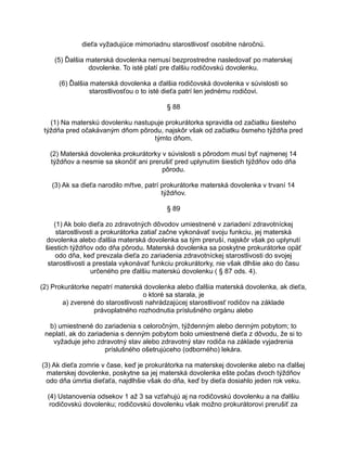 dieťa vyžadujúce mimoriadnu starostlivosť osobitne náročnú.
(5) Ďalšia materská dovolenka nemusí bezprostredne nasledovať po materskej
dovolenke. To isté platí pre ďalšiu rodičovskú dovolenku.
(6) Ďalšia materská dovolenka a ďalšia rodičovská dovolenka v súvislosti so
starostlivosťou o to isté dieťa patrí len jednému rodičovi.
§ 88
(1) Na materskú dovolenku nastupuje prokurátorka spravidla od začiatku šiesteho
týždňa pred očakávaným dňom pôrodu, najskôr však od začiatku ôsmeho týždňa pred
týmto dňom.
(2) Materská dovolenka prokurátorky v súvislosti s pôrodom musí byť najmenej 14
týždňov a nesmie sa skončiť ani prerušiť pred uplynutím šiestich týždňov odo dňa
pôrodu.
(3) Ak sa dieťa narodilo mŕtve, patrí prokurátorke materská dovolenka v trvaní 14
týždňov.
§ 89
(1) Ak bolo dieťa zo zdravotných dôvodov umiestnené v zariadení zdravotníckej
starostlivosti a prokurátorka zatiaľ začne vykonávať svoju funkciu, jej materská
dovolenka alebo ďalšia materská dovolenka sa tým preruší, najskôr však po uplynutí
šiestich týždňov odo dňa pôrodu. Materská dovolenka sa poskytne prokurátorke opäť
odo dňa, keď prevzala dieťa zo zariadenia zdravotníckej starostlivosti do svojej
starostlivosti a prestala vykonávať funkciu prokurátorky, nie však dlhšie ako do času
určeného pre ďalšiu materskú dovolenku ( § 87 ods. 4).
(2) Prokurátorke nepatrí materská dovolenka alebo ďalšia materská dovolenka, ak dieťa,
o ktoré sa starala, je
a) zverené do starostlivosti nahrádzajúcej starostlivosť rodičov na základe
právoplatného rozhodnutia príslušného orgánu alebo
b) umiestnené do zariadenia s celoročným, týždenným alebo denným pobytom; to
neplatí, ak do zariadenia s denným pobytom bolo umiestnené dieťa z dôvodu, že si to
vyžaduje jeho zdravotný stav alebo zdravotný stav rodiča na základe vyjadrenia
príslušného ošetrujúceho (odborného) lekára.
(3) Ak dieťa zomrie v čase, keď je prokurátorka na materskej dovolenke alebo na ďalšej
materskej dovolenke, poskytne sa jej materská dovolenka ešte počas dvoch týždňov
odo dňa úmrtia dieťaťa, najdlhšie však do dňa, keď by dieťa dosiahlo jeden rok veku.
(4) Ustanovenia odsekov 1 až 3 sa vzťahujú aj na rodičovskú dovolenku a na ďalšiu
rodičovskú dovolenku; rodičovskú dovolenku však možno prokurátorovi prerušiť za

 