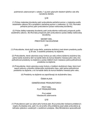 podmienok ustanovených v odseku 1 aj pred uplynutím šiestich týždňov odo dňa
narodenia dieťaťa.
§ 90
(1) Počas materskej dovolenky patrí prokurátorke peňažná pomoc v materstve podľa
osobitného zákona 35) a príplatok k peňažnej pomoci v materstve ( § 133). Rovnaká
peňažná pomoc patrí prokurátorovi počas rodičovskej dovolenky.
(2) Počas ďalšej materskej dovolenky patrí prokurátorke rodičovský príspevok podľa
osobitného zákona. 36) Rovnaký príspevok patrí prokurátorovi počas ďalšej rodičovskej
dovolenky.
SIEDMY DIEL
PRESTÁVKY NA DOJČENIE
§ 91
(1) Prokurátorke, ktorá dojčí svoje dieťa, poskytne služobný úrad okrem prestávky podľa
§ 34 ods. 3 osobitné prestávky na dojčenie.
(2) Prokurátorke, ktorá vykonáva svoju funkciu po celý určený týždenný služobný čas,
patria každý služobný deň na každé dieťa do konca šiesteho mesiaca jeho veku dve
polhodinové prestávky na dojčenie a počas ďalších troch mesiacov jedna polhodinová
prestávka na dojčenie.
(3) Prokurátorke, ktorá vykonáva svoju funkciu v kratšom služobnom čase, ktorý tvorí
aspoň polovicu určeného týždenného služobného času, patrí jedna polhodinová
prestávka na dojčenie, a to na každé dieťa do konca šiesteho mesiaca jeho veku.
(4) Prestávky na dojčenie sa započítavajú do služobného času.
ÔSMA HLAVA
ODMEŇOVANIE PROKURÁTOROV
PRVÝ DIEL
PLAT PROKURÁTORA
Prvý oddiel
Všeobecné ustanovenia
§ 92
(1) Prokurátorovi patrí za výkon jeho funkcie plat. Ak je prokurátor dočasne pridelený k
orgánu Európskej únie, patrí mu od prvého dňa pridelenia popri plate prokurátora aj
náhrada výdavkov uvedených v osobitnom predpise. 36a) Ministerstvo spravodlivosti

 