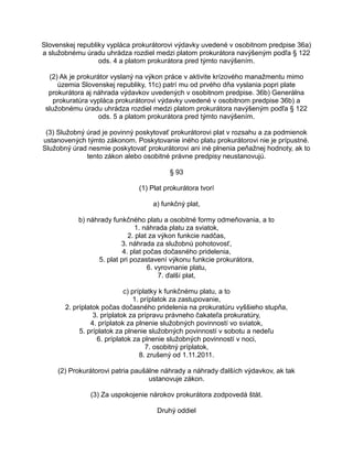 Slovenskej republiky vypláca prokurátorovi výdavky uvedené v osobitnom predpise 36a)
a služobnému úradu uhrádza rozdiel medzi platom prokurátora navýšeným podľa § 122
ods. 4 a platom prokurátora pred týmto navýšením.
(2) Ak je prokurátor vyslaný na výkon práce v aktivite krízového manažmentu mimo
územia Slovenskej republiky, 11c) patrí mu od prvého dňa vyslania popri plate
prokurátora aj náhrada výdavkov uvedených v osobitnom predpise. 36b) Generálna
prokuratúra vypláca prokurátorovi výdavky uvedené v osobitnom predpise 36b) a
služobnému úradu uhrádza rozdiel medzi platom prokurátora navýšeným podľa § 122
ods. 5 a platom prokurátora pred týmto navýšením.
(3) Služobný úrad je povinný poskytovať prokurátorovi plat v rozsahu a za podmienok
ustanovených týmto zákonom. Poskytovanie iného platu prokurátorovi nie je prípustné.
Služobný úrad nesmie poskytovať prokurátorovi ani iné plnenia peňažnej hodnoty, ak to
tento zákon alebo osobitné právne predpisy neustanovujú.
§ 93
(1) Plat prokurátora tvorí
a) funkčný plat,
b) náhrady funkčného platu a osobitné formy odmeňovania, a to
1. náhrada platu za sviatok,
2. plat za výkon funkcie nadčas,
3. náhrada za služobnú pohotovosť,
4. plat počas dočasného pridelenia,
5. plat pri pozastavení výkonu funkcie prokurátora,
6. vyrovnanie platu,
7. ďalší plat,
c) príplatky k funkčnému platu, a to
1. príplatok za zastupovanie,
2. príplatok počas dočasného pridelenia na prokuratúru vyššieho stupňa,
3. príplatok za prípravu právneho čakateľa prokuratúry,
4. príplatok za plnenie služobných povinností vo sviatok,
5. príplatok za plnenie služobných povinností v sobotu a nedeľu
6. príplatok za plnenie služobných povinností v noci,
7. osobitný príplatok,
8. zrušený od 1.11.2011.
(2) Prokurátorovi patria paušálne náhrady a náhrady ďalších výdavkov, ak tak
ustanovuje zákon.
(3) Za uspokojenie nárokov prokurátora zodpovedá štát.
Druhý oddiel

 