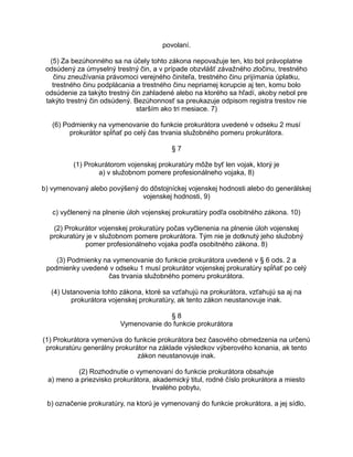 povolaní.
(5) Za bezúhonného sa na účely tohto zákona nepovažuje ten, kto bol právoplatne
odsúdený za úmyselný trestný čin, a v prípade obzvlášť závažného zločinu, trestného
činu zneužívania právomoci verejného činiteľa, trestného činu prijímania úplatku,
trestného činu podplácania a trestného činu nepriamej korupcie aj ten, komu bolo
odsúdenie za takýto trestný čin zahladené alebo na ktorého sa hľadí, akoby nebol pre
takýto trestný čin odsúdený. Bezúhonnosť sa preukazuje odpisom registra trestov nie
starším ako tri mesiace. 7)
(6) Podmienky na vymenovanie do funkcie prokurátora uvedené v odseku 2 musí
prokurátor spĺňať po celý čas trvania služobného pomeru prokurátora.
§7
(1) Prokurátorom vojenskej prokuratúry môže byť len vojak, ktorý je
a) v služobnom pomere profesionálneho vojaka, 8)
b) vymenovaný alebo povýšený do dôstojníckej vojenskej hodnosti alebo do generálskej
vojenskej hodnosti, 9)
c) vyčlenený na plnenie úloh vojenskej prokuratúry podľa osobitného zákona. 10)
(2) Prokurátor vojenskej prokuratúry počas vyčlenenia na plnenie úloh vojenskej
prokuratúry je v služobnom pomere prokurátora. Tým nie je dotknutý jeho služobný
pomer profesionálneho vojaka podľa osobitného zákona. 8)
(3) Podmienky na vymenovanie do funkcie prokurátora uvedené v § 6 ods. 2 a
podmienky uvedené v odseku 1 musí prokurátor vojenskej prokuratúry spĺňať po celý
čas trvania služobného pomeru prokurátora.
(4) Ustanovenia tohto zákona, ktoré sa vzťahujú na prokurátora, vzťahujú sa aj na
prokurátora vojenskej prokuratúry, ak tento zákon neustanovuje inak.
§8
Vymenovanie do funkcie prokurátora
(1) Prokurátora vymenúva do funkcie prokurátora bez časového obmedzenia na určenú
prokuratúru generálny prokurátor na základe výsledkov výberového konania, ak tento
zákon neustanovuje inak.
(2) Rozhodnutie o vymenovaní do funkcie prokurátora obsahuje
a) meno a priezvisko prokurátora, akademický titul, rodné číslo prokurátora a miesto
trvalého pobytu,
b) označenie prokuratúry, na ktorú je vymenovaný do funkcie prokurátora, a jej sídlo,

 