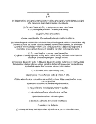 -----------------------------------------------------------------97
§ 97
(1) Započítateľná prax prokurátora je celková dĺžka praxe prokurátora rozhodujúca pre
jeho zaradenie do príslušného platového stupňa.
(2) Do započítateľnej dĺžky praxe prokurátora sa započítava
a) prípravná prax právneho čakateľa prokuratúry,
b) výkon funkcie prokurátora,
c) prax započítaná ku dňu nadobudnutia účinnosti tohto zákona.
(3) Generálny prokurátor môže rozhodnúť o započítaní aj prokurátorom preukázanej inej
právnickej praxe po získaní vysokoškolského právnického vzdelania, ak prokurátor
vykonával funkciu alebo povolanie, pre ktoré je právnické vzdelanie predpísané, a
doterajšou praxou získal skúsenosti potrebné na výkon funkcie prokurátora.
(4) Do započítateľnej praxe sa započítava aj čas
a) výkonu povinnej vojenskej služby alebo civilnej služby v rozsahu ustanovenom
osobitným predpisom platným v čase jej výkonu,
b) materskej dovolenky alebo rodičovskej dovolenky, ďalšej materskej dovolenky alebo
ďalšej rodičovskej dovolenky, pričom na jedno dieťa možno započítať najviac tri roky,
spolu však najviac šesť rokov zo súhrnu týchto období,
c) služobného voľna bez náhrady platu,
d) prerušenia výkonu funkcie podľa § 12 ods. 1 až 3.
(5) Ako výkon funkcie prokurátora sa na účely určenia dĺžky započítateľnej praxe
posudzuje aj čas
a) čerpania dovolenky a preventívnej rehabilitácie,
b) nevykonávania funkcie prokurátora vo sviatok,
c) náhradného voľna za výkon funkcie nadčas,
d) služobného voľna s náhradou platu,
e) študijného voľna na zvyšovanie kvalifikácie,
f) prestávky na dojčenie,
g) uznanej dočasnej neschopnosti na výkon funkcie pre chorobu alebo úraz,

 