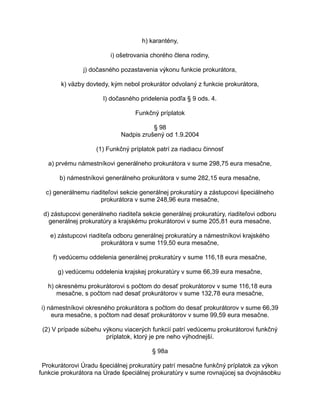 h) karantény,
i) ošetrovania chorého člena rodiny,
j) dočasného pozastavenia výkonu funkcie prokurátora,
k) väzby dovtedy, kým nebol prokurátor odvolaný z funkcie prokurátora,
l) dočasného pridelenia podľa § 9 ods. 4.
Funkčný príplatok
§ 98
Nadpis zrušený od 1.9.2004
(1) Funkčný príplatok patrí za riadiacu činnosť
a) prvému námestníkovi generálneho prokurátora v sume 298,75 eura mesačne,
b) námestníkovi generálneho prokurátora v sume 282,15 eura mesačne,
c) generálnemu riaditeľovi sekcie generálnej prokuratúry a zástupcovi špeciálneho
prokurátora v sume 248,96 eura mesačne,
d) zástupcovi generálneho riaditeľa sekcie generálnej prokuratúry, riaditeľovi odboru
generálnej prokuratúry a krajskému prokurátorovi v sume 205,81 eura mesačne,
e) zástupcovi riaditeľa odboru generálnej prokuratúry a námestníkovi krajského
prokurátora v sume 119,50 eura mesačne,
f) vedúcemu oddelenia generálnej prokuratúry v sume 116,18 eura mesačne,
g) vedúcemu oddelenia krajskej prokuratúry v sume 66,39 eura mesačne,
h) okresnému prokurátorovi s počtom do desať prokurátorov v sume 116,18 eura
mesačne, s počtom nad desať prokurátorov v sume 132,78 eura mesačne,
i) námestníkovi okresného prokurátora s počtom do desať prokurátorov v sume 66,39
eura mesačne, s počtom nad desať prokurátorov v sume 99,59 eura mesačne.
(2) V prípade súbehu výkonu viacerých funkcií patrí vedúcemu prokurátorovi funkčný
príplatok, ktorý je pre neho výhodnejší.
§ 98a
Prokurátorovi Úradu špeciálnej prokuratúry patrí mesačne funkčný príplatok za výkon
funkcie prokurátora na Úrade špeciálnej prokuratúry v sume rovnajúcej sa dvojnásobku

 