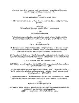 priemernej nominálnej mesačnej mzdy zamestnanca v hospodárstve Slovenskej
republiky za predchádzajúci kalendárny rok.
§ 99
Oznamovanie výšky a zloženia funkčného platu
Funkčný plat prokurátora, jeho výšku a zloženie oznámi služobný úrad prokurátorovi
písomne.
Tretí oddiel
Náhrady funkčného platu a osobitné formy odmeňovania
§ 100
Náhrada platu za sviatok
Prokurátorovi nevykonávajúcemu svoju funkciu, lebo je sviatok, ktorý je inak jeho
obvyklým služobným dňom, patrí náhrada platu vo výške jeho funkčného platu.
§ 101
Plat za výkon funkcie nadčas
(1) Za každú hodinu výkonu funkcie nadčas patrí prokurátorovi po dohode s vedúcim
prokurátorom náhradné voľno. Za každú hodinu čerpania náhradného voľna patrí
prokurátorovi náhrada platu vo výške 1/165 jeho funkčného platu.
(2) Prokurátorovi, ktorému za výkon funkcie nadčas nie je poskytnuté náhradné voľno
najneskôr v nasledujúcom kalendárnom mesiaci, patrí za každú hodinu výkonu funkcie
nadčas
a) 1/165 jeho funkčného platu zvýšená o 20%,
b) 1/165 jeho funkčného platu zvýšená o 50%, ak ide o vykonávanie funkcie nadčas v
deň nepretržitého odpočinku v týždni.
(3) Popri náhradnom voľne alebo plate určenom podľa odseku 2 patria prokurátorovi za
každú hodinu výkonu funkcie nadčas vo sviatok, v sobotu, v nedeľu alebo v noci aj
príplatky uvedené v § 110 až 112.
(4) Ustanovenia odsekov 1 až 3 sa nevzťahujú na vedúceho služobného úradu; výška
jeho funkčného platu je určená s prihliadnutím na prípadný výkon funkcie nadčas.
§ 102
Náhrada za služobnú pohotovosť
(1) Za každú hodinu služobnej pohotovosti patrí prokurátorovi, ktorý vykonáva služobnú
pohotovosť na prokuratúre, náhrada vo výške
a) 50% zo sumy, ktorá je 1/165 jeho funkčného platu,

 