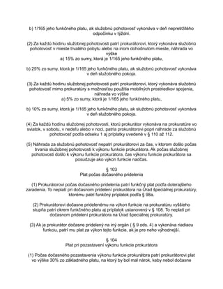 b) 1/165 jeho funkčného platu, ak služobnú pohotovosť vykonáva v deň nepretržitého
odpočinku v týždni.
(2) Za každú hodinu služobnej pohotovosti patrí prokurátorovi, ktorý vykonáva služobnú
pohotovosť v mieste trvalého pobytu alebo na inom dohodnutom mieste, náhrada vo
výške
a) 15% zo sumy, ktorá je 1/165 jeho funkčného platu,
b) 25% zo sumy, ktorá je 1/165 jeho funkčného platu, ak služobnú pohotovosť vykonáva
v deň služobného pokoja.
(3) Za každú hodinu služobnej pohotovosti patrí prokurátorovi, ktorý vykonáva služobnú
pohotovosť mimo prokuratúry s možnosťou použitia mobilných prostriedkov spojenia,
náhrada vo výške
a) 5% zo sumy, ktorá je 1/165 jeho funkčného platu,
b) 10% zo sumy, ktorá je 1/165 jeho funkčného platu, ak služobnú pohotovosť vykonáva
v deň služobného pokoja.
(4) Za každú hodinu služobnej pohotovosti, ktorú prokurátor vykonáva na prokuratúre vo
sviatok, v sobotu, v nedeľu alebo v noci, patria prokurátorovi popri náhrade za služobnú
pohotovosť podľa odseku 1 aj príplatky uvedené v § 110 až 112.
(5) Náhrada za služobnú pohotovosť nepatrí prokurátorovi za čas, v ktorom došlo počas
trvania služobnej pohotovosti k výkonu funkcie prokurátora. Ak počas služobnej
pohotovosti došlo k výkonu funkcie prokurátora, čas výkonu funkcie prokurátora sa
posudzuje ako výkon funkcie nadčas.
§ 103
Plat počas dočasného pridelenia
(1) Prokurátorovi počas dočasného pridelenia patrí funkčný plat podľa doterajšieho
zaradenia. To neplatí pri dočasnom pridelení prokurátora na Úrad špeciálnej prokuratúry,
ktorému patrí funkčný príplatok podľa § 98a.
(2) Prokurátorovi dočasne pridelenému na výkon funkcie na prokuratúru vyššieho
stupňa patrí okrem funkčného platu aj príplatok ustanovený v § 108. To neplatí pri
dočasnom pridelení prokurátora na Úrad špeciálnej prokuratúry.
(3) Ak je prokurátor dočasne pridelený na iný orgán ( § 9 ods. 4) a vykonáva riadiacu
funkciu, patrí mu plat za výkon tejto funkcie, ak je pre neho výhodnejší.
§ 104
Plat pri pozastavení výkonu funkcie prokurátora
(1) Počas dočasného pozastavenia výkonu funkcie prokurátora patrí prokurátorovi plat
vo výške 30% zo základného platu, na ktorý by bol mal nárok, keby nebol dočasne

 