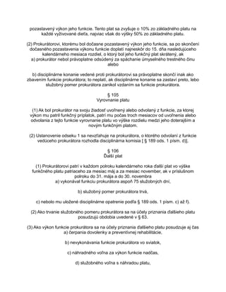 pozastavený výkon jeho funkcie. Tento plat sa zvyšuje o 10% zo základného platu na
každé vyživované dieťa, najviac však do výšky 50% zo základného platu.
(2) Prokurátorovi, ktorému bol dočasne pozastavený výkon jeho funkcie, sa po skončení
dočasného pozastavenia výkonu funkcie doplatí najneskôr do 15. dňa nasledujúceho
kalendárneho mesiaca rozdiel, o ktorý bol jeho funkčný plat skrátený, ak
a) prokurátor nebol právoplatne odsúdený za spáchanie úmyselného trestného činu
alebo
b) disciplinárne konanie vedené proti prokurátorovi sa právoplatne skončí inak ako
zbavením funkcie prokurátora; to neplatí, ak disciplinárne konanie sa zastaví preto, lebo
služobný pomer prokurátora zanikol vzdaním sa funkcie prokurátora.
§ 105
Vyrovnanie platu
(1) Ak bol prokurátor na svoju žiadosť uvoľnený alebo odvolaný z funkcie, za ktorej
výkon mu patril funkčný príplatok, patrí mu počas troch mesiacov od uvoľnenia alebo
odvolania z tejto funkcie vyrovnanie platu vo výške rozdielu medzi jeho doterajším a
novým funkčným platom.
(2) Ustanovenie odseku 1 sa nevzťahuje na prokurátora, o ktorého odvolaní z funkcie
vedúceho prokurátora rozhodla disciplinárna komisia [ § 189 ods. 1 písm. d)].
§ 106
Ďalší plat
(1) Prokurátorovi patrí v každom polroku kalendárneho roka ďalší plat vo výške
funkčného platu patriaceho za mesiac máj a za mesiac november, ak v príslušnom
polroku do 31. mája a do 30. novembra
a) vykonával funkciu prokurátora aspoň 75 služobných dní,
b) služobný pomer prokurátora trvá,
c) nebolo mu uložené disciplinárne opatrenie podľa § 189 ods. 1 písm. c) až f).
(2) Ako trvanie služobného pomeru prokurátora sa na účely priznania ďalšieho platu
posudzujú obdobia uvedené v § 63.
(3) Ako výkon funkcie prokurátora sa na účely priznania ďalšieho platu posudzuje aj čas
a) čerpania dovolenky a preventívnej rehabilitácie,
b) nevykonávania funkcie prokurátora vo sviatok,
c) náhradného voľna za výkon funkcie nadčas,
d) služobného voľna s náhradou platu,

 