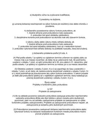 e) študijného voľna na zvyšovanie kvalifikácie,
f) prestávky na dojčenie,
g) uznanej dočasnej neschopnosti na výkon funkcie pre služobný úraz alebo chorobu z
povolania,
h) dočasného pozastavenia výkonu funkcie prokurátora, ak
1. trestné stíhanie proti prokurátorovi bolo zastavené,
2. prokurátor bol spod obžaloby oslobodený,
3. disciplinárne konanie proti prokurátorovi sa skončilo inak ako zbavením funkcie,
i) výkonu väzby alebo výkonu trestu odňatia slobody, ak
1. trestné stíhanie proti prokurátorovi bolo zastavené,
2. prokurátor bol spod obžaloby oslobodený, hoci aj v neskoršom konaní,
3. prokurátor vykonával trest odňatia slobody na podklade rozsudku, ktorý bol zrušený,
j) dočasného pridelenia podľa § 9 ods. 4.
(4) Plat podľa odseku 1 je splatný vo výplatnom termíne určenom na výplatu platu za
mesiac máj a za mesiac november, ak ďalej nie je ustanovené inak. Ak podmienku
uvedenú v odseku 1 písm. a) splní prokurátor až k 30. júnu alebo k 31. decembru, plat
podľa odseku 1 je splatný vo výplatnom termíne za mesiac jún a za mesiac december.
(5) Obdobia uvedené v odseku 3 písm. h) a i) sa započítajú do času uvedeného v
odseku 1 písm. a) až vtedy, ak nastane právna skutočnosť uvedená v odseku 3 písm. h)
a i), ktorá podmieňuje jej posudzovanie ako výkon funkcie prokurátora. V takom prípade
je ďalší plat prokurátora splatný až v najbližšom výplatnom termíne, ktorý nasleduje po
právnej skutočnosti uvedenej v odseku 3 písm. h) a i).
Štvrtý oddiel
Príplatky k funkčnému platu prokurátora
§ 107
Príplatok za zastupovanie
(1) Ak na základe poverenia vedúceho prokurátora zastupuje prokurátor neprítomného
vedúceho prokurátora dlhšie ako štyri týždne v plnom rozsahu jeho služobných
povinností, patrí mu od začiatku zastupovania príplatok za zastupovanie vo výške
funkčného príplatku zastupovaného. Príplatok za zastupovanie prokurátorovi nepatrí, ak
zastupovanie je súčasťou jeho služobných povinností.
(2) Prokurátorovi poverenému zastupovať dočasne neprítomného prokurátora alebo
vykonávať funkciu na dočasne neobsadenom funkčnom mieste prokurátora možno
priznať príplatok za zastupovanie.

 