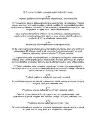 (3) O priznaní príplatku rozhoduje vedúci služobného úradu.
§ 108
Príplatok počas dočasného pridelenia na prokuratúru vyššieho stupňa
(1) Prokurátorovi, ktorý je dočasne pridelený na výkon funkcie na prokuratúru vyššieho
stupňa, patrí popri jeho funkčnom plate príplatok vo výške 5% z jeho základného platu.
Ak je prokurátor okresnej prokuratúry dočasne pridelený na generálnu prokuratúru, patrí
mu príplatok vo výške 10 % z jeho základného platu.
(2) Ak je prokurátor dočasne pridelený na inú prokuratúru na účely zastúpenia
neprítomného vedúceho prokurátora, patrí mu, ak sú splnené ostatné podmienky
uvedené v § 107, aj príplatok za zastupovanie.
§ 109
Príplatok za prípravu právneho čakateľa prokuratúry
(1) Za prípravu právneho čakateľa prokuratúry patrí prokurátorovi popri jeho funkčnom
plate príplatok 26,56 eura mesačne; ak pripravuje dvoch alebo viacerých právnych
čakateľov prokuratúry, patrí mu príplatok 33,20 eura mesačne.
(2) Ak prokurátor začne prípravu právneho čakateľa prokuratúry počas kalendárneho
mesiaca alebo ukončí prípravu počas kalendárneho mesiaca, patrí mu za dni prípravy
právneho čakateľa prokuratúry pomerná časť z určenej mesačnej sumy tohto príplatku.
(3) Vedúci prokurátor môže rozhodnúť o nepriznaní príplatku za prípravu právneho
čakateľa prokuratúry, ak prokurátor alebo právny čakateľ prokuratúry nevykonával svoju
funkciu viac ako 10 služobných dní v mesiaci.
§ 110
Príplatok za plnenie služobných povinností vo sviatok
Za každú hodinu plnenia služobných povinností vo sviatok patrí prokurátorovi príplatok
vo výške 1/165 jeho funkčného platu.
§ 111
Príplatok za plnenie služobných povinností v sobotu a nedeľu
Za každú hodinu plnenia služobných povinností v sobotu alebo nedeľu patrí
prokurátorovi príplatok vo výške 30% zo sumy, ktorá je 1/165 jeho funkčného platu.
§ 112
Príplatok za plnenie služobných povinností v noci
Za každú hodinu plnenia služobných povinností v noci prislúcha prokurátorovi príplatok
vo výške 25% zo sumy, ktorá je 1/165 jeho funkčného platu.

 