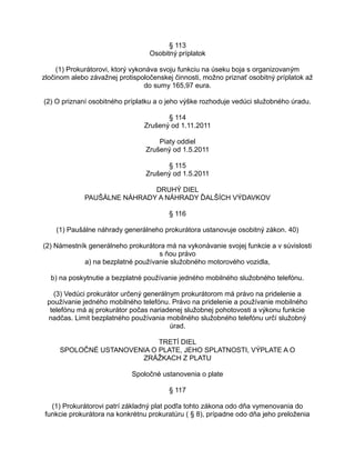 § 113
Osobitný príplatok
(1) Prokurátorovi, ktorý vykonáva svoju funkciu na úseku boja s organizovaným
zločinom alebo závažnej protispoločenskej činnosti, možno priznať osobitný príplatok až
do sumy 165,97 eura.
(2) O priznaní osobitného príplatku a o jeho výške rozhoduje vedúci služobného úradu.
§ 114
Zrušený od 1.11.2011
Piaty oddiel
Zrušený od 1.5.2011
§ 115
Zrušený od 1.5.2011
DRUHÝ DIEL
PAUŠÁLNE NÁHRADY A NÁHRADY ĎALŠÍCH VÝDAVKOV
§ 116
(1) Paušálne náhrady generálneho prokurátora ustanovuje osobitný zákon. 40)
(2) Námestník generálneho prokurátora má na vykonávanie svojej funkcie a v súvislosti
s ňou právo
a) na bezplatné používanie služobného motorového vozidla,
b) na poskytnutie a bezplatné používanie jedného mobilného služobného telefónu.
(3) Vedúci prokurátor určený generálnym prokurátorom má právo na pridelenie a
používanie jedného mobilného telefónu. Právo na pridelenie a používanie mobilného
telefónu má aj prokurátor počas nariadenej služobnej pohotovosti a výkonu funkcie
nadčas. Limit bezplatného používania mobilného služobného telefónu určí služobný
úrad.
TRETÍ DIEL
SPOLOČNÉ USTANOVENIA O PLATE, JEHO SPLATNOSTI, VÝPLATE A O
ZRÁŽKACH Z PLATU
Spoločné ustanovenia o plate
§ 117
(1) Prokurátorovi patrí základný plat podľa tohto zákona odo dňa vymenovania do
funkcie prokurátora na konkrétnu prokuratúru ( § 8), prípadne odo dňa jeho preloženia

 