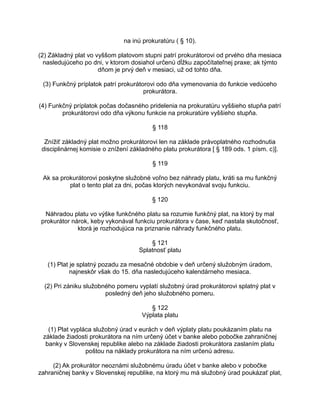 na inú prokuratúru ( § 10).
(2) Základný plat vo vyššom platovom stupni patrí prokurátorovi od prvého dňa mesiaca
nasledujúceho po dni, v ktorom dosiahol určenú dĺžku započítateľnej praxe; ak týmto
dňom je prvý deň v mesiaci, už od tohto dňa.
(3) Funkčný príplatok patrí prokurátorovi odo dňa vymenovania do funkcie vedúceho
prokurátora.
(4) Funkčný príplatok počas dočasného pridelenia na prokuratúru vyššieho stupňa patrí
prokurátorovi odo dňa výkonu funkcie na prokuratúre vyššieho stupňa.
§ 118
Znížiť základný plat možno prokurátorovi len na základe právoplatného rozhodnutia
disciplinárnej komisie o znížení základného platu prokurátora [ § 189 ods. 1 písm. c)].
§ 119
Ak sa prokurátorovi poskytne služobné voľno bez náhrady platu, kráti sa mu funkčný
plat o tento plat za dni, počas ktorých nevykonával svoju funkciu.
§ 120
Náhradou platu vo výške funkčného platu sa rozumie funkčný plat, na ktorý by mal
prokurátor nárok, keby vykonával funkciu prokurátora v čase, keď nastala skutočnosť,
ktorá je rozhodujúca na priznanie náhrady funkčného platu.
§ 121
Splatnosť platu
(1) Plat je splatný pozadu za mesačné obdobie v deň určený služobným úradom,
najneskôr však do 15. dňa nasledujúceho kalendárneho mesiaca.
(2) Pri zániku služobného pomeru vyplatí služobný úrad prokurátorovi splatný plat v
posledný deň jeho služobného pomeru.
§ 122
Výplata platu
(1) Plat vypláca služobný úrad v eurách v deň výplaty platu poukázaním platu na
základe žiadosti prokurátora na ním určený účet v banke alebo pobočke zahraničnej
banky v Slovenskej republike alebo na základe žiadosti prokurátora zaslaním platu
poštou na náklady prokurátora na ním určenú adresu.
(2) Ak prokurátor neoznámi služobnému úradu účet v banke alebo v pobočke
zahraničnej banky v Slovenskej republike, na ktorý mu má služobný úrad poukázať plat,

 