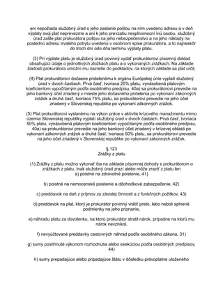 ani nepožiada služobný úrad o jeho zaslanie poštou na ním uvedenú adresu a v deň
výplaty svoj plat neprevezme a ani k jeho prevzatiu nesplnomocní inú osobu, služobný
úrad zašle plat prokurátora poštou na jeho nebezpečenstvo a na jeho náklady na
poslednú adresu trvalého pobytu uvedenú v osobnom spise prokurátora, a to najneskôr
do troch dní odo dňa termínu výplaty platu.
(3) Pri výplate platu je služobný úrad povinný vydať prokurátorovi písomný doklad
obsahujúci údaje o jednotlivých zložkách platu a o vykonaných zrážkach. Na základe
žiadosti prokurátora umožní mu nazretie do podkladov, na ktorých základe sa plat určil.
(4) Plat prokurátorovi dočasne pridelenému k orgánu Európskej únie vyplatí služobný
úrad v dvoch častiach. Prvá časť, tvoriaca 25% platu, vynásobená platovým
koeficientom vypočítaným podľa osobitného predpisu, 40a) sa prokurátorovi prevedie na
jeho bankový účet zriadený v mieste jeho dočasného pridelenia po vykonaní zákonných
zrážok a druhá časť, tvoriaca 75% platu, sa prokurátorovi prevedie na jeho účet
zriadený v Slovenskej republike po vykonaní zákonných zrážok.
(5) Plat prokurátorovi vyslanému na výkon práce v aktivite krízového manažmentu mimo
územia Slovenskej republiky vyplatí služobný úrad v dvoch častiach. Prvá časť, tvoriaca
50% platu, vynásobená platovým koeficientom vypočítaným podľa osobitného predpisu,
40a) sa prokurátorovi prevedie na jeho bankový účet zriadený v krízovej oblasti po
vykonaní zákonných zrážok a druhá časť, tvoriaca 50% platu, sa prokurátorovi prevedie
na jeho účet zriadený v Slovenskej republike po vykonaní zákonných zrážok.
§ 123
Zrážky z platu
(1) Zrážky z platu možno vykonať iba na základe písomnej dohody s prokurátorom o
zrážkach z platu. Inak služobný úrad zrazí alebo môže zraziť z platu len
a) poistné na zdravotné poistenie, 41)
b) poistné na nemocenské poistenie a dôchodkové zabezpečenie, 42)
c) preddavok na daň z príjmov zo závislej činnosti a z funkčných požitkov, 43)
d) preddavok na plat, ktorý je prokurátor povinný vrátiť preto, lebo neboli splnené
podmienky na jeho priznanie,
e) náhradu platu za dovolenku, na ktorú prokurátor stratil nárok, prípadne na ktorú mu
nárok nevznikol,
f) nevyúčtované preddavky cestovných náhrad podľa osobitného zákona, 31)
g) sumy postihnuté výkonom rozhodnutia alebo exekúciou podľa osobitných predpisov,
44)
h) sumy prepadajúce alebo pripadajúce štátu v dôsledku právoplatne uloženého

 