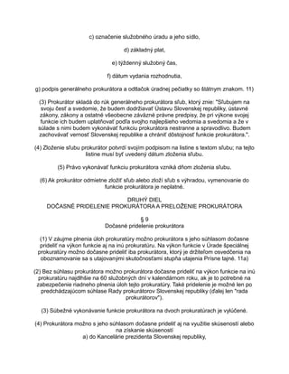 c) označenie služobného úradu a jeho sídlo,
d) základný plat,
e) týždenný služobný čas,
f) dátum vydania rozhodnutia,
g) podpis generálneho prokurátora a odtlačok úradnej pečiatky so štátnym znakom. 11)
(3) Prokurátor skladá do rúk generálneho prokurátora sľub, ktorý znie: "Sľubujem na
svoju česť a svedomie, že budem dodržiavať Ústavu Slovenskej republiky, ústavné
zákony, zákony a ostatné všeobecne záväzné právne predpisy, že pri výkone svojej
funkcie ich budem uplatňovať podľa svojho najlepšieho vedomia a svedomia a že v
súlade s nimi budem vykonávať funkciu prokurátora nestranne a spravodlivo. Budem
zachovávať vernosť Slovenskej republike a chrániť dôstojnosť funkcie prokurátora.".
(4) Zloženie sľubu prokurátor potvrdí svojím podpisom na listine s textom sľubu; na tejto
listine musí byť uvedený dátum zloženia sľubu.
(5) Právo vykonávať funkciu prokurátora vzniká dňom zloženia sľubu.
(6) Ak prokurátor odmietne zložiť sľub alebo zloží sľub s výhradou, vymenovanie do
funkcie prokurátora je neplatné.
DRUHÝ DIEL
DOČASNÉ PRIDELENIE PROKURÁTORA A PRELOŽENIE PROKURÁTORA
§9
Dočasné pridelenie prokurátora
(1) V záujme plnenia úloh prokuratúry možno prokurátora s jeho súhlasom dočasne
prideliť na výkon funkcie aj na inú prokuratúru. Na výkon funkcie v Úrade špeciálnej
prokuratúry možno dočasne prideliť iba prokurátora, ktorý je držiteľom osvedčenia na
oboznamovanie sa s utajovanými skutočnosťami stupňa utajenia Prísne tajné. 11a)
(2) Bez súhlasu prokurátora možno prokurátora dočasne prideliť na výkon funkcie na inú
prokuratúru najdlhšie na 60 služobných dní v kalendárnom roku, ak je to potrebné na
zabezpečenie riadneho plnenia úloh tejto prokuratúry. Také pridelenie je možné len po
predchádzajúcom súhlase Rady prokurátorov Slovenskej republiky (ďalej len "rada
prokurátorov").
(3) Súbežné vykonávanie funkcie prokurátora na dvoch prokuratúrach je vylúčené.
(4) Prokurátora možno s jeho súhlasom dočasne prideliť aj na využitie skúseností alebo
na získanie skúseností
a) do Kancelárie prezidenta Slovenskej republiky,

 