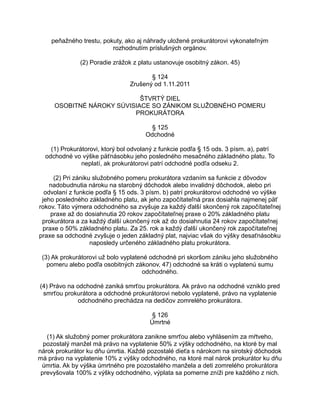 peňažného trestu, pokuty, ako aj náhrady uložené prokurátorovi vykonateľným
rozhodnutím príslušných orgánov.
(2) Poradie zrážok z platu ustanovuje osobitný zákon. 45)
§ 124
Zrušený od 1.11.2011
ŠTVRTÝ DIEL
OSOBITNÉ NÁROKY SÚVISIACE SO ZÁNIKOM SLUŽOBNÉHO POMERU
PROKURÁTORA
§ 125
Odchodné
(1) Prokurátorovi, ktorý bol odvolaný z funkcie podľa § 15 ods. 3 písm. a), patrí
odchodné vo výške päťnásobku jeho posledného mesačného základného platu. To
neplatí, ak prokurátorovi patrí odchodné podľa odseku 2.
(2) Pri zániku služobného pomeru prokurátora vzdaním sa funkcie z dôvodov
nadobudnutia nároku na starobný dôchodok alebo invalidný dôchodok, alebo pri
odvolaní z funkcie podľa § 15 ods. 3 písm. b) patrí prokurátorovi odchodné vo výške
jeho posledného základného platu, ak jeho započítateľná prax dosiahla najmenej päť
rokov. Táto výmera odchodného sa zvyšuje za každý ďalší skončený rok započítateľnej
praxe až do dosiahnutia 20 rokov započítateľnej praxe o 20% základného platu
prokurátora a za každý ďalší ukončený rok až do dosiahnutia 24 rokov započítateľnej
praxe o 50% základného platu. Za 25. rok a každý ďalší ukončený rok započítateľnej
praxe sa odchodné zvyšuje o jeden základný plat, najviac však do výšky desaťnásobku
naposledy určeného základného platu prokurátora.
(3) Ak prokurátorovi už bolo vyplatené odchodné pri skoršom zániku jeho služobného
pomeru alebo podľa osobitných zákonov, 47) odchodné sa kráti o vyplatenú sumu
odchodného.
(4) Právo na odchodné zaniká smrťou prokurátora. Ak právo na odchodné vzniklo pred
smrťou prokurátora a odchodné prokurátorovi nebolo vyplatené, právo na vyplatenie
odchodného prechádza na dedičov zomrelého prokurátora.
§ 126
Úmrtné
(1) Ak služobný pomer prokurátora zanikne smrťou alebo vyhlásením za mŕtveho,
pozostalý manžel má právo na vyplatenie 50% z výšky odchodného, na ktoré by mal
nárok prokurátor ku dňu úmrtia. Každé pozostalé dieťa s nárokom na sirotský dôchodok
má právo na vyplatenie 10% z výšky odchodného, na ktoré mal nárok prokurátor ku dňu
úmrtia. Ak by výška úmrtného pre pozostalého manžela a deti zomrelého prokurátora
prevyšovala 100% z výšky odchodného, výplata sa pomerne zníži pre každého z nich.

 