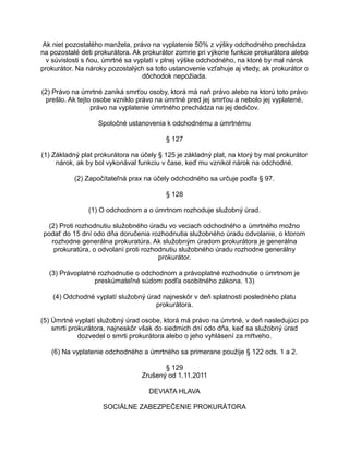 Ak niet pozostalého manžela, právo na vyplatenie 50% z výšky odchodného prechádza
na pozostalé deti prokurátora. Ak prokurátor zomrie pri výkone funkcie prokurátora alebo
v súvislosti s ňou, úmrtné sa vyplatí v plnej výške odchodného, na ktoré by mal nárok
prokurátor. Na nároky pozostalých sa toto ustanovenie vzťahuje aj vtedy, ak prokurátor o
dôchodok nepožiada.
(2) Právo na úmrtné zaniká smrťou osoby, ktorá má naň právo alebo na ktorú toto právo
prešlo. Ak tejto osobe vzniklo právo na úmrtné pred jej smrťou a nebolo jej vyplatené,
právo na vyplatenie úmrtného prechádza na jej dedičov.
Spoločné ustanovenia k odchodnému a úmrtnému
§ 127
(1) Základný plat prokurátora na účely § 125 je základný plat, na ktorý by mal prokurátor
nárok, ak by bol vykonával funkciu v čase, keď mu vznikol nárok na odchodné.
(2) Započítateľná prax na účely odchodného sa určuje podľa § 97.
§ 128
(1) O odchodnom a o úmrtnom rozhoduje služobný úrad.
(2) Proti rozhodnutiu služobného úradu vo veciach odchodného a úmrtného možno
podať do 15 dní odo dňa doručenia rozhodnutia služobného úradu odvolanie, o ktorom
rozhodne generálna prokuratúra. Ak služobným úradom prokurátora je generálna
prokuratúra, o odvolaní proti rozhodnutiu služobného úradu rozhodne generálny
prokurátor.
(3) Právoplatné rozhodnutie o odchodnom a právoplatné rozhodnutie o úmrtnom je
preskúmateľné súdom podľa osobitného zákona. 13)
(4) Odchodné vyplatí služobný úrad najneskôr v deň splatnosti posledného platu
prokurátora.
(5) Úmrtné vyplatí služobný úrad osobe, ktorá má právo na úmrtné, v deň nasledujúci po
smrti prokurátora, najneskôr však do siedmich dní odo dňa, keď sa služobný úrad
dozvedel o smrti prokurátora alebo o jeho vyhlásení za mŕtveho.
(6) Na vyplatenie odchodného a úmrtného sa primerane použije § 122 ods. 1 a 2.
§ 129
Zrušený od 1.11.2011
DEVIATA HLAVA
SOCIÁLNE ZABEZPEČENIE PROKURÁTORA

 