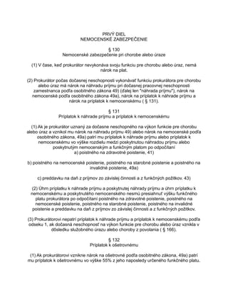 PRVÝ DIEL
NEMOCENSKÉ ZABEZPEČENIE
§ 130
Nemocenské zabezpečenie pri chorobe alebo úraze
(1) V čase, keď prokurátor nevykonáva svoju funkciu pre chorobu alebo úraz, nemá
nárok na plat.
(2) Prokurátor počas dočasnej neschopnosti vykonávať funkciu prokurátora pre chorobu
alebo úraz má nárok na náhradu príjmu pri dočasnej pracovnej neschopnosti
zamestnanca podľa osobitného zákona 49) (ďalej len "náhrada príjmu"), nárok na
nemocenské podľa osobitného zákona 49a), nárok na príplatok k náhrade príjmu a
nárok na príplatok k nemocenskému ( § 131).
§ 131
Príplatok k náhrade príjmu a príplatok k nemocenskému
(1) Ak je prokurátor uznaný za dočasne neschopného na výkon funkcie pre chorobu
alebo úraz a vznikol mu nárok na náhradu príjmu 49) alebo nárok na nemocenské podľa
osobitného zákona, 49a) patrí mu príplatok k náhrade príjmu alebo príplatok k
nemocenskému vo výške rozdielu medzi poskytnutou náhradou príjmu alebo
poskytnutým nemocenským a funkčným platom po odpočítaní
a) poistného na zdravotné poistenie, 41)
b) poistného na nemocenské poistenie, poistného na starobné poistenie a poistného na
invalidné poistenie, 49a)
c) preddavku na daň z príjmov zo závislej činnosti a z funkčných požitkov. 43)
(2) Úhrn príplatku k náhrade príjmu a poskytnutej náhrady príjmu a úhrn príplatku k
nemocenskému a poskytnutého nemocenského nesmú presiahnuť výšku funkčného
platu prokurátora po odpočítaní poistného na zdravotné poistenie, poistného na
nemocenské poistenie, poistného na starobné poistenie, poistného na invalidné
poistenie a preddavku na daň z príjmov zo závislej činnosti a z funkčných požitkov.
(3) Prokurátorovi nepatrí príplatok k náhrade príjmu a príplatok k nemocenskému podľa
odseku 1, ak dočasná neschopnosť na výkon funkcie pre chorobu alebo úraz vznikla v
dôsledku služobného úrazu alebo choroby z povolania ( § 166).
§ 132
Príplatok k ošetrovnému
(1) Ak prokurátorovi vznikne nárok na ošetrovné podľa osobitného zákona, 49a) patrí
mu príplatok k ošetrovnému vo výške 55% z jeho naposledy určeného funkčného platu.

 