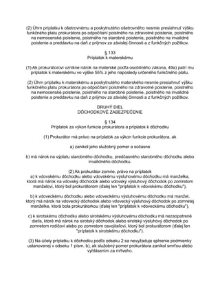(2) Úhrn príplatku k ošetrovnému a poskytnutého ošetrovného nesmie presiahnuť výšku
funkčného platu prokurátora po odpočítaní poistného na zdravotné poistenie, poistného
na nemocenské poistenie, poistného na starobné poistenie, poistného na invalidné
poistenie a preddavku na daň z príjmov zo závislej činnosti a z funkčných požitkov.
§ 133
Príplatok k materskému
(1) Ak prokurátorovi vznikne nárok na materské podľa osobitného zákona, 49a) patrí mu
príplatok k materskému vo výške 55% z jeho naposledy určeného funkčného platu.
(2) Úhrn príplatku k materskému a poskytnutého materského nesmie presiahnuť výšku
funkčného platu prokurátora po odpočítaní poistného na zdravotné poistenie, poistného
na nemocenské poistenie, poistného na starobné poistenie, poistného na invalidné
poistenie a preddavku na daň z príjmov zo závislej činnosti a z funkčných požitkov.
DRUHÝ DIEL
DÔCHODKOVÉ ZABEZPEČENIE
§ 134
Príplatok za výkon funkcie prokurátora a príplatok k dôchodku
(1) Prokurátor má právo na príplatok za výkon funkcie prokurátora, ak
a) zanikol jeho služobný pomer a súčasne
b) má nárok na výplatu starobného dôchodku, predčasného starobného dôchodku alebo
invalidného dôchodku.
(2) Ak prokurátor zomrie, právo na príplatok
a) k vdovskému dôchodku alebo vdovskému výsluhovému dôchodku má manželka,
ktorá má nárok na vdovský dôchodok alebo vdovský výsluhový dôchodok po zomretom
manželovi, ktorý bol prokurátorom (ďalej len "príplatok k vdovskému dôchodku"),
b) k vdoveckému dôchodku alebo vdoveckému výsluhovému dôchodku má manžel,
ktorý má nárok na vdovecký dôchodok alebo vdovecký výsluhový dôchodok po zomretej
manželke, ktorá bola prokurátorkou (ďalej len "príplatok k vdoveckému dôchodku"),
c) k sirotskému dôchodku alebo sirotskému výsluhovému dôchodku má nezaopatrené
dieťa, ktoré má nárok na sirotský dôchodok alebo sirotský výsluhový dôchodok po
zomretom rodičovi alebo po zomretom osvojiteľovi, ktorý bol prokurátorom (ďalej len
"príplatok k sirotskému dôchodku").
(3) Na účely príplatku k dôchodku podľa odseku 2 sa nevyžaduje splnenie podmienky
ustanovenej v odseku 1 písm. b), ak služobný pomer prokurátora zanikol smrťou alebo
vyhlásením za mŕtveho.

 