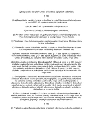 Výška príplatku za výkon funkcie prokurátora a príplatok k dôchodku
§ 135
(1) Výška príplatku za výkon funkcie prokurátora je za každý rok započítateľnej praxe
a) v roku 2005 1% z priemerného platu prokurátora,
b) v roku 2006 0,9% z priemerného platu prokurátora,
c) od roku 2007 0,8% z priemerného platu prokurátora.
(2) Ak výkon funkcie netrval celý rok, patrí prokurátorovi pomerná časť príplatku za
výkon funkcie prokurátora za každý aj začatý mesiac výkonu funkcie.
(3) Príplatok za výkon funkcie prokurátora patrí prokurátorovi najviac za 35 rokov výkonu
funkcie prokurátora.
(4) Priemerným platom prokurátora na účely príplatku za výkon funkcie prokurátora sa
rozumie priemerný plat sudcu ustanovený osobitným zákonom. 38)
(5) Výška príplatku k vdovskému dôchodku podľa § 134 ods. 2 písm. a) a príplatku k
vdoveckému dôchodku podľa § 134 ods. 2 písm. b) je 60% zo sumy príplatku za výkon
funkcie prokurátora, na ktorú mal nárok zomretý prokurátor ku dňu svojej smrti.
(6) Výška príplatku k sirotskému dôchodku podľa § 134 ods. 2 písm. c) je 30% zo sumy
príplatku za výkon funkcie prokurátora, na ktorú mal nárok zomretý prokurátor ku dňu
svojej smrti. Ak však ide o také nezaopatrené dieťa, ktoré nemá druhého rodiča, výška
jeho príplatku k sirotskému dôchodku podľa § 134 ods. 2 písm. c) je 60% zo sumy
príplatku za výkon funkcie prokurátora, na ktorú mal zomretý prokurátor nárok ku dňu
svojej smrti.
(7) Úhrn príplatku k vdovskému dôchodku alebo vdoveckému dôchodku a príplatkov k
sirotským dôchodkom nesmie presiahnuť sumu príplatku za výkon funkcie prokurátora,
na ktorú mal zomretý prokurátor nárok ku dňu svojej smrti. Ak úhrn príplatku k
vdovskému dôchodku alebo vdoveckému dôchodku a príplatkov k sirotským dôchodkom
presahuje sumu, na ktorú mal zomretý prokurátor nárok ku dňu svojej smrti, príplatok k
vdovskému dôchodku alebo príplatok k vdoveckému dôchodku a príplatky k sirotským
dôchodkom sa pomerne skrátia.
(8) Úhrn príplatkov k sirotským dôchodkom, na ktoré vznikne nárok podľa odseku 4,
nesmie presiahnuť sumu, na ktorú mal zomretý prokurátor nárok ku dňu svojej smrti. Ak
úhrn týchto príplatkov presahuje sumu, na ktorú mal zomretý prokurátor nárok ku dňu
svojej smrti, príplatky k sirotským dôchodkom sa pomerne skrátia.
§ 136
(1) Príplatok za výkon funkcie prokurátora, príplatok k vdovskému dôchodku, príplatok k

 