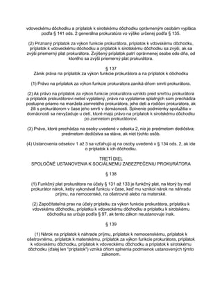 vdoveckému dôchodku a príplatok k sirotskému dôchodku oprávneným osobám vypláca
podľa § 141 ods. 2 generálna prokuratúra vo výške určenej podľa § 135.
(2) Priznaný príplatok za výkon funkcie prokurátora, príplatok k vdovskému dôchodku,
príplatok k vdoveckému dôchodku a príplatok k sirotskému dôchodku sa zvýši, ak sa
zvýši priemerný plat prokurátora. Zvýšený príplatok patrí oprávnenej osobe odo dňa, od
ktorého sa zvýši priemerný plat prokurátora.
§ 137
Zánik práva na príplatok za výkon funkcie prokurátora a na príplatok k dôchodku
(1) Právo na príplatok za výkon funkcie prokurátora zaniká dňom smrti prokurátora.
(2) Ak právo na príplatok za výkon funkcie prokurátora vzniklo pred smrťou prokurátora
a príplatok prokurátorovi nebol vyplatený, právo na vyplatenie splatných súm prechádza
postupne priamo na manžela zomretého prokurátora, jeho deti a rodičov prokurátora, ak
žili s prokurátorom v čase jeho smrti v domácnosti. Splnenie podmienky spolužitia v
domácnosti sa nevyžaduje u detí, ktoré majú právo na príplatok k sirotskému dôchodku
po zomretom prokurátorovi.
(3) Právo, ktoré prechádza na osoby uvedené v odseku 2, nie je predmetom dedičstva;
predmetom dedičstva sa stáva, ak niet týchto osôb.
(4) Ustanovenia odsekov 1 až 3 sa vzťahujú aj na osoby uvedené v § 134 ods. 2, ak ide
o príplatok k ich dôchodku.
TRETÍ DIEL
SPOLOČNÉ USTANOVENIA K SOCIÁLNEMU ZABEZPEČENIU PROKURÁTORA
§ 138
(1) Funkčný plat prokurátora na účely § 131 až 133 je funkčný plat, na ktorý by mal
prokurátor nárok, keby vykonával funkciu v čase, keď mu vznikol nárok na náhradu
príjmu, na nemocenské, na ošetrovné alebo na materské.
(2) Započítateľná prax na účely príplatku za výkon funkcie prokurátora, príplatku k
vdovskému dôchodku, príplatku k vdoveckému dôchodku a príplatku k sirotskému
dôchodku sa určuje podľa § 97, ak tento zákon neustanovuje inak.
§ 139
(1) Nárok na príplatok k náhrade príjmu, príplatok k nemocenskému, príplatok k
ošetrovnému, príplatok k materskému, príplatok za výkon funkcie prokurátora, príplatok
k vdovskému dôchodku, príplatok k vdoveckému dôchodku a príplatok k sirotskému
dôchodku (ďalej len "príplatok") vzniká dňom splnenia podmienok ustanovených týmto
zákonom.

 