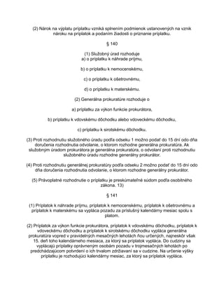 (2) Nárok na výplatu príplatku vzniká splnením podmienok ustanovených na vznik
nároku na príplatok a podaním žiadosti o priznanie príplatku.
§ 140
(1) Služobný úrad rozhoduje
a) o príplatku k náhrade príjmu,
b) o príplatku k nemocenskému,
c) o príplatku k ošetrovnému,
d) o príplatku k materskému.
(2) Generálna prokuratúre rozhoduje o
a) príplatku za výkon funkcie prokurátora,
b) príplatku k vdovskému dôchodku alebo vdoveckému dôchodku,
c) príplatku k sirotskému dôchodku.
(3) Proti rozhodnutiu služobného úradu podľa odseku 1 možno podať do 15 dní odo dňa
doručenia rozhodnutia odvolanie, o ktorom rozhodne generálna prokuratúra. Ak
služobným úradom prokurátora je generálna prokuratúra, o odvolaní proti rozhodnutiu
služobného úradu rozhodne generálny prokurátor.
(4) Proti rozhodnutiu generálnej prokuratúry podľa odseku 2 možno podať do 15 dní odo
dňa doručenia rozhodnutia odvolanie, o ktorom rozhodne generálny prokurátor.
(5) Právoplatné rozhodnutie o príplatku je preskúmateľné súdom podľa osobitného
zákona. 13)
§ 141
(1) Príplatok k náhrade príjmu, príplatok k nemocenskému, príplatok k ošetrovnému a
príplatok k materskému sa vypláca pozadu za príslušný kalendárny mesiac spolu s
platom.
(2) Príplatok za výkon funkcie prokurátora, príplatok k vdovskému dôchodku, príplatok k
vdoveckému dôchodku a príplatok k sirotskému dôchodku vypláca generálna
prokuratúra vopred v pravidelných mesačných lehotách ňou určených, najneskôr však
15. deň toho kalendárneho mesiaca, za ktorý sa príplatok vypláca. Do cudziny sa
vyplácajú príplatky oprávneným osobám pozadu v trojmesačných lehotách po
predchádzajúcom potvrdení o ich trvalom zdržiavaní sa v cudzine. Na určenie výšky
príplatku je rozhodujúci kalendárny mesiac, za ktorý sa príplatok vypláca.

 