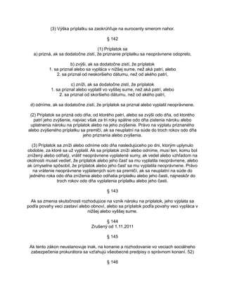 (3) Výška príplatku sa zaokrúhľuje na eurocenty smerom nahor.
§ 142
(1) Príplatok sa
a) prizná, ak sa dodatočne zistí, že priznanie príplatku sa neoprávnene odoprelo,
b) zvýši, ak sa dodatočne zistí, že príplatok
1. sa priznal alebo sa vypláca v nižšej sume, než aká patrí, alebo
2. sa priznal od neskoršieho dátumu, než od akého patrí,
c) zníži, ak sa dodatočne zistí, že príplatok
1. sa priznal alebo vyplatil vo vyššej sume, než aká patrí, alebo
2. sa priznal od skoršieho dátumu, než od akého patrí,
d) odníme, ak sa dodatočne zistí, že príplatok sa priznal alebo vyplatil neoprávnene.
(2) Príplatok sa prizná odo dňa, od ktorého patrí, alebo sa zvýši odo dňa, od ktorého
patrí jeho zvýšenie, najviac však za tri roky spätne odo dňa zistenia nároku alebo
uplatnenia nároku na príplatok alebo na jeho zvýšenie. Právo na výplatu priznaného
alebo zvýšeného príplatku sa premlčí, ak sa neuplatní na súde do troch rokov odo dňa
jeho priznania alebo zvýšenia.
(3) Príplatok sa zníži alebo odníme odo dňa nasledujúceho po dni, ktorým uplynulo
obdobie, za ktoré sa už vyplatil. Ak sa príplatok zníži alebo odníme, musí ten, komu bol
znížený alebo odňatý, vrátiť neoprávnene vyplatené sumy, ak vedel alebo vzhľadom na
okolnosti musel vedieť, že príplatok alebo jeho časť sa mu vyplatila neoprávnene, alebo
ak úmyselne spôsobil, že príplatok alebo jeho časť sa mu vyplatila neoprávnene. Právo
na vrátenie neoprávnene vyplatených súm sa premlčí, ak sa neuplatní na súde do
jedného roka odo dňa zníženia alebo odňatia príplatku alebo jeho časti, najneskôr do
troch rokov odo dňa vyplatenia príplatku alebo jeho časti.
§ 143
Ak sa zmenia skutočnosti rozhodujúce na vznik nároku na príplatok, jeho výplata sa
podľa povahy veci zastaví alebo obnoví, alebo sa príplatok podľa povahy veci vypláca v
nižšej alebo vyššej sume.
§ 144
Zrušený od 1.11.2011
§ 145
Ak tento zákon neustanovuje inak, na konanie a rozhodovanie vo veciach sociálneho
zabezpečenia prokurátora sa vzťahujú všeobecné predpisy o správnom konaní. 52)
§ 146

 