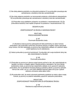 (1) Na účely platenia poistného na zdravotné poistenie 41) sa prokurátor posudzuje ako
zamestnanec a služobný úrad ako zamestnávateľ.
(2) Na účely platenia poistného na nemocenské poistenie a dôchodkové zabezpečenie
42) sa prokurátor posudzuje ako zamestnanec a služobný úrad ako zamestnávateľ.
(3) Prokurátor nie je platiteľom príspevku na poistenie v nezamestnanosti. 53) Za
prokurátora služobný úrad neplatí príspevok na poistenie v nezamestnanosti. 53)
DESIATA HLAVA
ZODPOVEDNOSŤ ZA ŠKODU A NÁHRADA ŠKODY
PRVÝ DIEL
PREDCHÁDZANIE ŠKODÁM
§ 147
Povinnosti služobného úradu
(1) Služobný úrad je povinný zabezpečovať také podmienky na výkon funkcie
prokurátora, aby prokurátor mohol bez ohrozenia zdravia a majetku riadne vykonávať
svoju funkciu. Ak zistí nedostatky, je povinný bez zbytočného odkladu ich odstrániť alebo
urobiť opatrenia na ich odstránenie.
(2) Vedúci prokurátor je povinný kontrolovať, či prokurátor plní svoje služobné úlohy tak,
aby nedochádzalo ku škodám.
§ 148
Povinnosti prokurátora
(1) Prokurátor je povinný pri výkone svojej funkcie počínať si tak, aby nedochádzalo ku
škodám na zdraví a majetku alebo k bezdôvodnému obohateniu. Ak hrozí škoda
služobnému úradu, je povinný bez zbytočného odkladu na to upozorniť vedúceho
prokurátora. Ak na odvrátenie hroziacej škody je potrebný zákrok, je povinný zakročiť;
nemusí tak urobiť, ak mu v tom bráni dôležitá okolnosť alebo ak by tým vystavil
vážnemu ohrozeniu seba alebo iného.
(2) Ak prokurátor zistí, že nemá vytvorené podmienky potrebné na riadny výkon svojej
funkcie, je povinný na zistené nedostatky upozorniť vedúceho prokurátora.
DRUHÝ DIEL
ZODPOVEDNOSŤ PROKURÁTORA ZA SPÔSOBENÚ ŠKODU
§ 149
Všeobecná zodpovednosť prokurátora

 