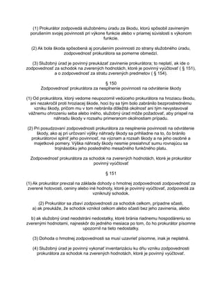 (1) Prokurátor zodpovedá služobnému úradu za škodu, ktorú spôsobil zavineným
porušením svojej povinnosti pri výkone funkcie alebo v priamej súvislosti s výkonom
funkcie.
(2) Ak bola škoda spôsobená aj porušením povinnosti zo strany služobného úradu,
zodpovednosť prokurátora sa pomerne obmedzí.
(3) Služobný úrad je povinný preukázať zavinenie prokurátora; to neplatí, ak ide o
zodpovednosť za schodok na zverených hodnotách, ktoré je povinný vyúčtovať ( § 151),
a o zodpovednosť za stratu zverených predmetov ( § 154).
§ 150
Zodpovednosť prokurátora za nesplnenie povinnosti na odvrátenie škody
(1) Od prokurátora, ktorý vedome neupozornil vedúceho prokurátora na hroziacu škodu,
ani nezakročil proti hroziacej škode, hoci by sa tým bolo zabránilo bezprostrednému
vzniku škody, pričom mu v tom nebránila dôležitá okolnosť ani tým nevystavoval
vážnemu ohrozeniu seba alebo iného, služobný úrad môže požadovať, aby prispel na
náhradu škody v rozsahu primeranom okolnostiam prípadu.
(2) Pri posudzovaní zodpovednosti prokurátora za nesplnenie povinnosti na odvrátenie
škody, ako aj pri určovaní výšky náhrady škody sa prihliadne na to, čo bránilo
prokurátorovi splniť jeho povinnosť, na význam a rozsah škody a na jeho osobné a
majetkové pomery. Výška náhrady škody nesmie presiahnuť sumu rovnajúcu sa
trojnásobku jeho posledného mesačného funkčného platu.
Zodpovednosť prokurátora za schodok na zverených hodnotách, ktoré je prokurátor
povinný vyúčtovať
§ 151
(1) Ak prokurátor prevzal na základe dohody o hmotnej zodpovednosti zodpovednosť za
zverené hotovosti, ceniny alebo iné hodnoty, ktoré je povinný vyúčtovať, zodpovedá za
vzniknutý schodok.
(2) Prokurátor sa zbaví zodpovednosti za schodok celkom, prípadne sčasti,
a) ak preukáže, že schodok vznikol celkom alebo sčasti bez jeho zavinenia, alebo
b) ak služobný úrad neodstráni nedostatky, ktoré bránia riadnemu hospodáreniu so
zverenými hodnotami, najneskôr do jedného mesiaca po tom, čo ho prokurátor písomne
upozornil na tieto nedostatky.
(3) Dohoda o hmotnej zodpovednosti sa musí uzavrieť písomne, inak je neplatná.
(4) Služobný úrad je povinný vykonať inventarizáciu ku dňu vzniku zodpovednosti
prokurátora za schodok na zverených hodnotách, ktoré je povinný vyúčtovať.

 