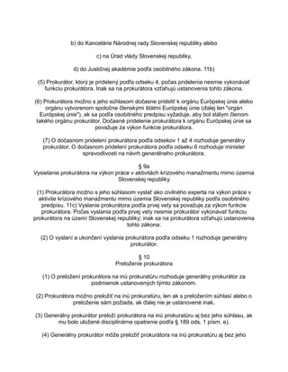 b) do Kancelárie Národnej rady Slovenskej republiky alebo
c) na Úrad vlády Slovenskej republiky,
d) do Justičnej akadémie podľa osobitného zákona. 11b)
(5) Prokurátor, ktorý je pridelený podľa odseku 4, počas pridelenia nesmie vykonávať
funkciu prokurátora. Inak sa na prokurátora vzťahujú ustanovenia tohto zákona.
(6) Prokurátora možno s jeho súhlasom dočasne prideliť k orgánu Európskej únie alebo
orgánu vytvorenom spoločne členskými štátmi Európskej únie (ďalej len "orgán
Európskej únie"), ak sa podľa osobitného predpisu vyžaduje, aby bol stálym členom
takého orgánu prokurátor. Dočasné pridelenie prokurátora k orgánu Európskej únie sa
považuje za výkon funkcie prokurátora.
(7) O dočasnom pridelení prokurátora podľa odsekov 1 až 4 rozhoduje generálny
prokurátor. O dočasnom pridelení prokurátora podľa odseku 6 rozhoduje minister
spravodlivosti na návrh generálneho prokurátora.
§ 9a
Vysielanie prokurátora na výkon práce v aktivitách krízového manažmentu mimo územia
Slovenskej republiky
(1) Prokurátora možno s jeho súhlasom vyslať ako civilného experta na výkon práce v
aktivite krízového manažmentu mimo územia Slovenskej republiky podľa osobitného
predpisu. 11c) Vyslanie prokurátora podľa prvej vety sa považuje za výkon funkcie
prokurátora. Počas vyslania podľa prvej vety nesmie prokurátor vykonávať funkciu
prokurátora na území Slovenskej republiky; inak sa na prokurátora vzťahujú ustanovenia
tohto zákona.
(2) O vyslaní a ukončení vyslania prokurátora podľa odseku 1 rozhoduje generálny
prokurátor.
§ 10
Preloženie prokurátora
(1) O preložení prokurátora na inú prokuratúru rozhoduje generálny prokurátor za
podmienok ustanovených týmto zákonom.
(2) Prokurátora možno preložiť na inú prokuratúru, len ak s preložením súhlasí alebo o
preloženie sám požiada, ak ďalej nie je ustanovené inak.
(3) Generálny prokurátor preloží prokurátora na inú prokuratúru aj bez jeho súhlasu, ak
mu bolo uložené disciplinárne opatrenie podľa § 189 ods. 1 písm. e).
(4) Generálny prokurátor môže preložiť prokurátora na inú prokuratúru aj bez jeho

 