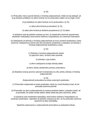 § 152
(1) Prokurátor, ktorý uzavrel dohodu o hmotnej zodpovednosti, môže od nej odstúpiť, ak
a) je dočasne pridelený na výkon funkcie na inú prokuratúru alebo na iný orgán ( § 9),
b) je preložený na výkon funkcie na inú prokuratúru ( § 10),
c) výkon jeho funkcie je prerušený ( § 12),
d) výkon jeho funkcie je dočasne pozastavený ( § 13) alebo
e) služobný úrad do jedného mesiaca po tom, čo dostal jeho písomné upozornenie,
neodstráni nedostatky, ktoré bránia riadnemu hospodáreniu so zverenými hodnotami.
(2) Odstúpenie od dohody o hmotnej zodpovednosti sa musí oznámiť služobnému úradu
písomne; odstúpenie je účinné odo dňa doručenia oznámenia o odstúpení od dohody o
hmotnej zodpovednosti služobnému úradu.
§ 153
(1) Dohoda o hmotnej zodpovednosti zaniká
a) uplynutím času, na ktorý bola uzavretá,
b) dohodou o jej zrušení,
c) dňom odstúpenia od tejto dohody alebo
d) dňom zániku služobného pomeru prokurátora.
(2) Služobný úrad je povinný vykonať inventarizáciu ku dňu zániku dohody o hmotnej
zodpovednosti.
§ 154
Zodpovednosť prokurátora za stratu zverených predmetov
(1) Prokurátor zodpovedá za stratu predmetov, ktoré mu zveril služobný úrad, ak ich
prevzatie písomne potvrdil.
(2) Prokurátor sa zbaví zodpovednosti za zverený predmet celkom, prípadne sčasti, ak
a) preukáže, že strata vznikla celkom alebo sčasti bez jeho zavinenia, alebo
b) služobný úrad neodstránil nedostatky, ktoré bránia riadnemu hospodáreniu so
zvereným predmetom, najneskôr do jedného mesiaca po tom, čo ho prokurátor písomne
upozornil na tieto nedostatky.
Spoločné ustanovenia o zodpovednosti prokurátora za spôsobenú škodu

 