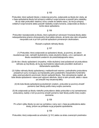 § 155
Prokurátor, ktorý spôsobí škodu v duševnej poruche, zodpovedá za škodu len vtedy, ak
v čase spôsobenia škody bol schopný ovládnuť svoje konanie a posúdiť jeho následky.
Ak sa však prokurátor vlastnou vinou uvedie do takého stavu, že nie je schopný
ovládnuť svoje konanie alebo posúdiť následky svojho konania, zodpovedá za škodu v
tomto stave spôsobenú.
§ 156
Prokurátor nezodpovedá za škodu, ktorú spôsobil pri odvracaní hroziacej škody alebo
nebezpečenstva priamo ohrozujúceho život alebo zdravie, ak tento stav sám úmyselne
nevyvolal a ak si pri tom počínal spôsobom primeraným okolnostiam.
Rozsah a spôsob náhrady škody
§ 157
(1) Prokurátor, ktorý zodpovedá za spôsobenú škodu, je povinný, ak zákon
neustanovuje inak, nahradiť služobnému úradu skutočnú škodu, a to v peniazoch, ak
škodu neodstránil uvedením do predchádzajúceho stavu.
(2) Ak ide o škodu spôsobenú úmyselne, môže služobný úrad požadovať od prokurátora
náhradu aj inej škody, ak by jej neuhradenie odporovalo pravidlám slušnosti a
občianskeho spolužitia.
(3) Výška náhrady škody spôsobenej z nedbanlivosti nesmie u jednotlivého prokurátora
presiahnuť sumu rovnajúcu sa trojnásobku jeho posledného mesačného funkčného
platu pred porušením povinnosti, ktorým spôsobil škodu. Toto obmedzenie neplatí, ak
bola škoda spôsobená v stave pod vplyvom alkoholu, ktorý si sám privodil, alebo v stave
po zneužití inej návykovej látky.
(4) Ak bola škoda spôsobená aj služobným úradom, prokurátor je povinný uhradiť
pomernú časť škody podľa miery svojho zavinenia.
(5) Ak zodpovedá za škodu niekoľko prokurátorov alebo prokurátor a iný zamestnanec
prokuratúry, každý z nich je povinný uhradiť pomernú časť škody podľa miery svojho
zavinenia.
§ 158
Pri určení výšky škody na veci sa vychádza z ceny veci v čase jej poškodenia alebo
straty, pričom sa prihliada na jej prípadné opotrebenie.
§ 159
Prokurátor, ktorý zodpovedá za schodok ( § 151) alebo za stratu zverených predmetov

 