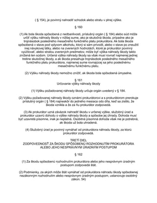 ( § 154), je povinný nahradiť schodok alebo stratu v plnej výške.
§ 160
(1) Ak bola škoda spôsobená z nedbanlivosti, príslušný orgán ( § 184) alebo súd môže
určiť výšku náhrady škody v nižšej sume, ako je skutočná škoda, prípadne ako je
trojnásobok posledného mesačného funkčného platu prokurátora. Ak bola škoda
spôsobená v stave pod vplyvom alkoholu, ktorý si sám privodil, alebo v stave po zneužití
inej návykovej látky, alebo na zverených hodnotách, ktoré je prokurátor povinný
vyúčtovať, alebo stratou zverených predmetov, môže byť výška náhrady škody takto
znížená len súdom. Určená výška náhrady škody sa však musí rovnať najmenej jednej
tretine skutočnej škody, a ak škoda presahuje trojnásobok posledného mesačného
funkčného platu prokurátora, najmenej sume rovnajúcej sa jeho poslednému
mesačnému funkčnému platu.
(2) Výšku náhrady škody nemožno znížiť, ak škoda bola spôsobená úmyselne.
§ 161
Určovanie výšky náhrady škody
(1) Výšku požadovanej náhrady škody určuje orgán uvedený v § 184.
(2) Výšku požadovanej náhrady škody oznámi prokurátorovi a s prokurátorom prerokuje
príslušný orgán ( § 184) najneskôr do jedného mesiaca odo dňa, keď sa zistilo, že
škoda vznikla a že za ňu prokurátor zodpovedá.
(3) Ak prokurátor uzná záväzok nahradiť škodu v určenej výške, služobný úrad a
prokurátor uzavrú dohodu o výške náhrady škody a spôsobe jej úhrady. Dohoda musí
byť uzavretá písomne, inak je neplatná. Osobitná písomná dohoda však nie je potrebná,
ak škoda už bola uhradená.
(4) Služobný úrad je povinný vymáhať od prokurátora náhradu škody, za ktorú
prokurátor zodpovedá.
TRETÍ DIEL
ZODPOVEDNOSŤ ZA ŠKODU SPÔSOBENÚ ROZHODNUTÍM PROKURÁTORA
ALEBO JEHO NESPRÁVNYM ÚRADNÝM POSTUPOM
§ 162
(1) Za škodu spôsobenú rozhodnutím prokurátora alebo jeho nesprávnym úradným
postupom zodpovedá štát.
(2) Podmienky, za akých môže štát vymáhať od prokurátora náhradu škody spôsobenej
nezákonným rozhodnutím alebo nesprávnym úradným postupom, ustanovuje osobitný
zákon. 54)

 