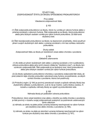 ŠTVRTÝ DIEL
ZODPOVEDNOSŤ ŠTÁTU ZA ŠKODU SPÔSOBENÚ PROKURÁTOROVI
Prvý oddiel
Všeobecná zodpovednosť štátu
§ 163
(1) Štát zodpovedá prokurátorovi za škodu, ktorá mu vznikla pri výkone funkcie alebo v
priamej súvislosti s výkonom funkcie. Štát zodpovedá aj za škodu, ktorá prokurátorovi
alebo jeho blízkym osobám vznikla pre výkon funkcie prokurátora. Za štát koná
služobný úrad.
(2) Štát nezodpovedá prokurátorovi za škodu na dopravnom prostriedku, ktorý použil pri
plnení svojich služobných úloh alebo v priamej súvislosti s ním bez súhlasu vedúceho
prokurátora.
Druhý oddiel
Zodpovednosť štátu za škodu pri služobnom úraze alebo chorobe z povolania
§ 164
Základné ustanovenie
(1) Ak došlo pri plnení služobných úloh alebo v priamej súvislosti s ním k poškodeniu
zdravia prokurátora alebo jeho smrti úrazom (ďalej len "služobný úraz"), za škodu tým
vzniknutú zodpovedá štát. Štát zodpovedá aj za služobný úraz, ktorý prokurátorovi
alebo jeho blízkym osobám vznikol pre výkon funkcie prokurátora.
(2) Za škodu spôsobenú prokurátorovi chorobou z povolania zodpovedá štát vtedy, ak
pred zistením tejto choroby prokurátor vykonával svoju funkciu za podmienok, za akých
vzniká choroba z povolania, ktorou bol postihnutý.
(3) Príslušný orgán ( § 184) je povinný prerokovať rozsah a spôsob náhrady škody bez
zbytočného odkladu s prokurátorom, a ak to nie je možné, s jeho blízkou osobou. K
rozsahu a spôsobu náhrady škody sa vyjadrí aj prokurátorská rada.
§ 165
Náhrada škody pri poškodení zdravia prokurátora
Prokurátorovi, ktorý utrpel služobný úraz alebo u ktorého sa zistila choroba z povolania,
je štát povinný v rozsahu svojej zodpovednosti poskytnúť za podmienok ustanovených
týmto zákonom
a) náhradu za stratu na plate počas uznanej dočasnej neschopnosti na výkon funkcie
pre služobný úraz alebo chorobu z povolania ( § 166),
b) náhradu za stratu na plate po skončení uznanej dočasnej neschopnosti na výkon
funkcie pre služobný úraz alebo chorobu z povolania ( § 167),

 