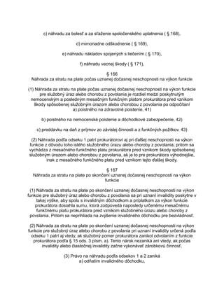 c) náhradu za bolesť a za sťaženie spoločenského uplatnenia ( § 168),
d) mimoriadne odškodnenie ( § 169),
e) náhradu nákladov spojených s liečením ( § 170),
f) náhradu vecnej škody ( § 171).
§ 166
Náhrada za stratu na plate počas uznanej dočasnej neschopnosti na výkon funkcie
(1) Náhrada za stratu na plate počas uznanej dočasnej neschopnosti na výkon funkcie
pre služobný úraz alebo chorobu z povolania je rozdiel medzi poskytnutým
nemocenským a posledným mesačným funkčným platom prokurátora pred vznikom
škody spôsobenej služobným úrazom alebo chorobou z povolania po odpočítaní
a) poistného na zdravotné poistenie, 41)
b) poistného na nemocenské poistenie a dôchodkové zabezpečenie, 42)
c) preddavku na daň z príjmov zo závislej činnosti a z funkčných požitkov. 43)
(2) Náhrada podľa odseku 1 patrí prokurátorovi aj pri ďalšej neschopnosti na výkon
funkcie z dôvodu toho istého služobného úrazu alebo choroby z povolania; pritom sa
vychádza z mesačného funkčného platu prokurátora pred vznikom škody spôsobenej
služobným úrazom alebo chorobou z povolania, ak je to pre prokurátora výhodnejšie,
inak z mesačného funkčného platu pred vznikom tejto ďalšej škody.
§ 167
Náhrada za stratu na plate po skončení uznanej dočasnej neschopnosti na výkon
funkcie
(1) Náhrada za stratu na plate po skončení uznanej dočasnej neschopnosti na výkon
funkcie pre služobný úraz alebo chorobu z povolania sa pri uznaní invalidity poskytne v
takej výške, aby spolu s invalidným dôchodkom a príplatkom za výkon funkcie
prokurátora dosiahla sumu, ktorá zodpovedá naposledy určenému mesačnému
funkčnému platu prokurátora pred vznikom služobného úrazu alebo choroby z
povolania. Pritom sa neprihliada na zvýšenie invalidného dôchodku pre bezvládnosť.
(2) Náhrada za stratu na plate po skončení uznanej dočasnej neschopnosti na výkon
funkcie pre služobný úraz alebo chorobu z povolania pri uznaní invalidity určená podľa
odseku 1 patrí aj vtedy, ak služobný pomer prokurátora zanikol odvolaním z funkcie
prokurátora podľa § 15 ods. 3 písm. a). Tento nárok nezaniká ani vtedy, ak počas
invalidity alebo čiastočnej invalidity začne vykonávať zárobkovú činnosť.
(3) Právo na náhradu podľa odsekov 1 a 2 zaniká
a) odňatím invalidného dôchodku,

 