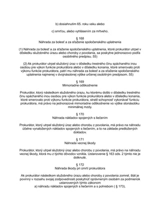 b) dosiahnutím 65. roku veku alebo
c) smrťou, alebo vyhlásením za mŕtveho.
§ 168
Náhrada za bolesť a za sťaženie spoločenského uplatnenia
(1) Náhrada za bolesť a za sťaženie spoločenského uplatnenia, ktoré prokurátor utrpel v
dôsledku služobného úrazu alebo choroby z povolania, sa poskytne jednorazovo podľa
osobitného predpisu. 55)
(2) Ak prokurátor utrpel služobný úraz v dôsledku trestného činu spáchaného inou
osobou pre výkon funkcie prokurátora alebo v dôsledku konania, ktoré smerovalo proti
výkonu funkcie prokurátora, patrí mu náhrada za bolesť a za sťaženie spoločenského
uplatnenia najmenej v dvojnásobnej výške určenej osobitným predpisom. 55)
§ 169
Mimoriadne odškodnenie
Prokurátor, ktorý následkom služobného úrazu, ku ktorému došlo v dôsledku trestného
činu spáchaného inou osobou pre výkon funkcie prokurátora alebo v dôsledku konania,
ktoré smerovalo proti výkonu funkcie prokurátora, stratil schopnosť vykonávať funkciu
prokurátora, má právo na jednorazové mimoriadne odškodnenie vo výške stonásobku
minimálnej mzdy.
§ 170
Náhrada nákladov spojených s liečením
Prokurátor, ktorý utrpel služobný úraz alebo chorobu z povolania, má právo na náhradu
účelne vynaložených nákladov spojených s liečením, a to na základe predložených
dokladov.
§ 171
Náhrada vecnej škody
Prokurátor, ktorý utrpel služobný úraz alebo chorobu z povolania, má právo na náhradu
vecnej škody, ktorá mu z týchto dôvodov vznikla. Ustanovenie § 163 ods. 2 týmto nie je
dotknuté.
§ 172
Náhrada škody pri úmrtí prokurátora
Ak prokurátor následkom služobného úrazu alebo choroby z povolania zomrel, štát je
povinný v rozsahu svojej zodpovednosti poskytnúť oprávneným osobám za podmienok
ustanovených týmto zákonom
a) náhradu nákladov spojených s liečením a s pohrebom ( § 173),

 