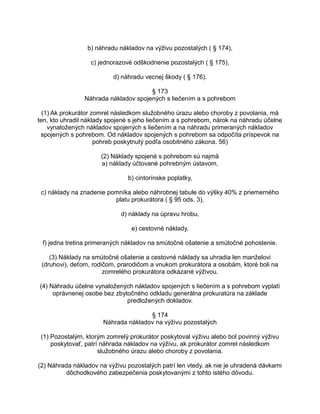 b) náhradu nákladov na výživu pozostalých ( § 174),
c) jednorazové odškodnenie pozostalých ( § 175),
d) náhradu vecnej škody ( § 176).
§ 173
Náhrada nákladov spojených s liečením a s pohrebom
(1) Ak prokurátor zomrel následkom služobného úrazu alebo choroby z povolania, má
ten, kto uhradil náklady spojené s jeho liečením a s pohrebom, nárok na náhradu účelne
vynaložených nákladov spojených s liečením a na náhradu primeraných nákladov
spojených s pohrebom. Od nákladov spojených s pohrebom sa odpočíta príspevok na
pohreb poskytnutý podľa osobitného zákona. 56)
(2) Náklady spojené s pohrebom sú najmä
a) náklady účtované pohrebným ústavom,
b) cintorínske poplatky,
c) náklady na zriadenie pomníka alebo náhrobnej tabule do výšky 40% z priemerného
platu prokurátora ( § 95 ods. 3),
d) náklady na úpravu hrobu,
e) cestovné náklady,
f) jedna tretina primeraných nákladov na smútočné ošatenie a smútočné pohostenie.
(3) Náklady na smútočné ošatenie a cestovné náklady sa uhradia len manželovi
(druhovi), deťom, rodičom, prarodičom a vnukom prokurátora a osobám, ktoré boli na
zomrelého prokurátora odkázané výživou.
(4) Náhradu účelne vynaložených nákladov spojených s liečením a s pohrebom vyplatí
oprávnenej osobe bez zbytočného odkladu generálna prokuratúra na základe
predložených dokladov.
§ 174
Náhrada nákladov na výživu pozostalých
(1) Pozostalým, ktorým zomrelý prokurátor poskytoval výživu alebo bol povinný výživu
poskytovať, patrí náhrada nákladov na výživu, ak prokurátor zomrel následkom
služobného úrazu alebo choroby z povolania.
(2) Náhrada nákladov na výživu pozostalých patrí len vtedy, ak nie je uhradená dávkami
dôchodkového zabezpečenia poskytovanými z tohto istého dôvodu.

 