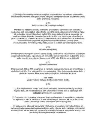 (3) Pri výpočte náhrady nákladov na výživu pozostalých sa vychádza z posledného
mesačného funkčného platu prokurátora, ktorý mu patril pred vznikom služobného úrazu
alebo choroby z povolania.
§ 175
Jednorazové odškodnenie pozostalých
Manželovi a každému dieťaťu zomrelého prokurátora, ktoré má nárok na sirotský
dôchodok, patrí jednorazové odškodnenie vo výške päťdesiatnásobku minimálnej mzdy,
ak prokurátor zomrel následkom služobného úrazu alebo choroby z povolania, ku
ktorému došlo v dôsledku trestného činu spáchaného inou osobou pre výkon funkcie
prokurátora alebo v dôsledku konania, ktoré smerovalo proti výkonu funkcie prokurátora.
V odôvodnených prípadoch sa jednorazové odškodnenie v úhrnnej výške
dvadsaťnásobku minimálnej mzdy môže priznať aj rodičom zomrelého prokurátora.
§ 176
Náhrada vecnej škody
Dedičom prokurátora patrí náhrada vecnej škody, ktorá vznikla v súvislosti so služobným
úrazom alebo chorobou z povolania, ak prokurátor zomrel následkom služobného úrazu
alebo choroby z povolania. Ustanovenie § 163 ods. 2 týmto nie je dotknuté.
§ 177
Spoločné ustanovenie
Ustanovenia § 163 až 176 sa vzťahujú aj na blízke osoby prokurátora, ak utrpeli škodu v
dôsledku trestného činu spáchaného inou osobou pre výkon funkcie prokurátora alebo v
dôsledku konania, ktoré smerovalo proti výkonu funkcie prokurátora.
Tretí oddiel
Zodpovednosť štátu za škodu pri odvracaní škody
§ 178
(1) Štát zodpovedá za škodu, ktorú utrpel prokurátor pri odvracaní škody hroziacej
majetku štátu, ak nebezpečenstvo sám úmyselne nevyvolal a ak si počínal pri tom
spôsobom primeraným okolnostiam.
(2) Prokurátor, ktorý utrpel pri odvracaní škody podľa odseku 1 vecnú škodu, má právo
na jej náhradu, ako aj na úhradu účelne vynaložených nákladov. Ak utrpel škodu na
zdraví, posudzuje sa toto poškodenie ako služobný úraz.
(3) Ustanovenie odseku 2 sa rovnako vzťahuje na prokurátora, ktorý utrpel škodu pri
odvracaní nebezpečenstva hroziaceho životu alebo zdraviu, ak by za škodu zodpovedal
služobný úrad, ale len vtedy, ak nebezpečenstvo sám úmyselne nevyvolal a ak si pri tom
počínal spôsobom primeraným okolnostiam.

 